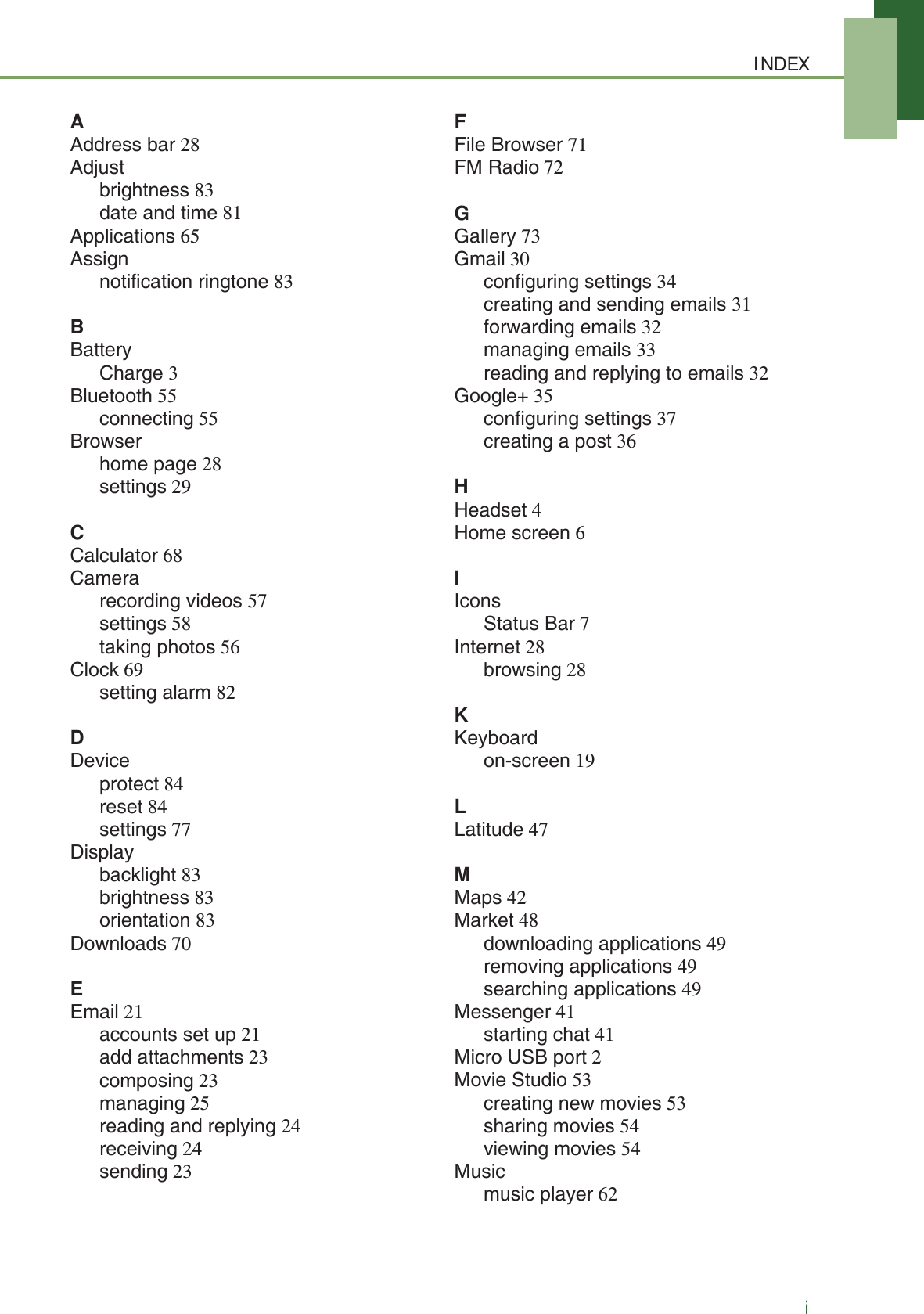 INDEXiAAddress bar 28Adjustbrightness 83date and time 81Applications 65Assignnotification ringtone 83BBatteryCharge 3Bluetooth 55connecting 55Browserhome page 28settings 29CCalculator 68Camerarecording videos 57settings 58taking photos 56Clock 69setting alarm 82DDeviceprotect 84reset 84settings 77Displaybacklight 83brightness 83orientation 83Downloads 70EEmail 21accounts set up 21add attachments 23composing 23managing 25reading and replying 24receiving 24sending 23FFile Browser 71FM Radio 72GGallery 73Gmail 30configuring settings 34creating and sending emails 31forwarding emails 32managing emails 33reading and replying to emails 32Google+ 35configuring settings 37creating a post 36HHeadset 4Home screen 6IIconsStatus Bar 7Internet 28browsing 28KKeyboardon-screen 19LLatitude 47MMaps 42Market 48downloading applications 49removing applications 49searching applications 49Messenger 41starting chat 41Micro USB port 2Movie Studio 53creating new movies 53sharing movies 54viewing movies 54Musicmusic player 62