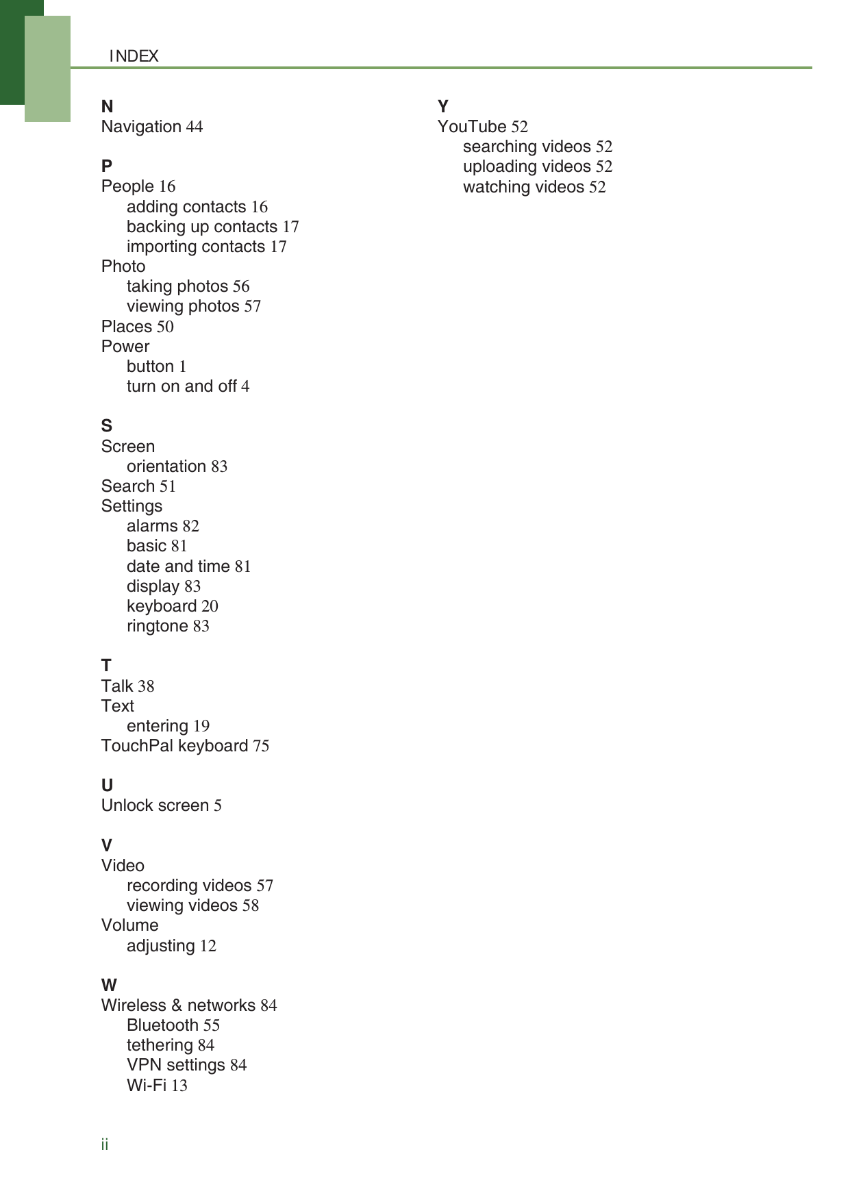 INDEXiiNNavigation 44PPeople 16adding contacts 16backing up contacts 17importing contacts 17Phototaking photos 56viewing photos 57Places 50Powerbutton 1turn on and off 4SScreenorientation 83Search 51Settingsalarms 82basic 81date and time 81display 83keyboard 20ringtone 83TTalk 38Textentering 19TouchPal keyboard 75UUnlock screen 5VVideorecording videos 57viewing videos 58Volumeadjusting 12WWireless &amp; networks 84Bluetooth 55tethering 84VPN settings 84Wi-Fi 13YYouTube 52searching videos 52uploading videos 52watching videos 52