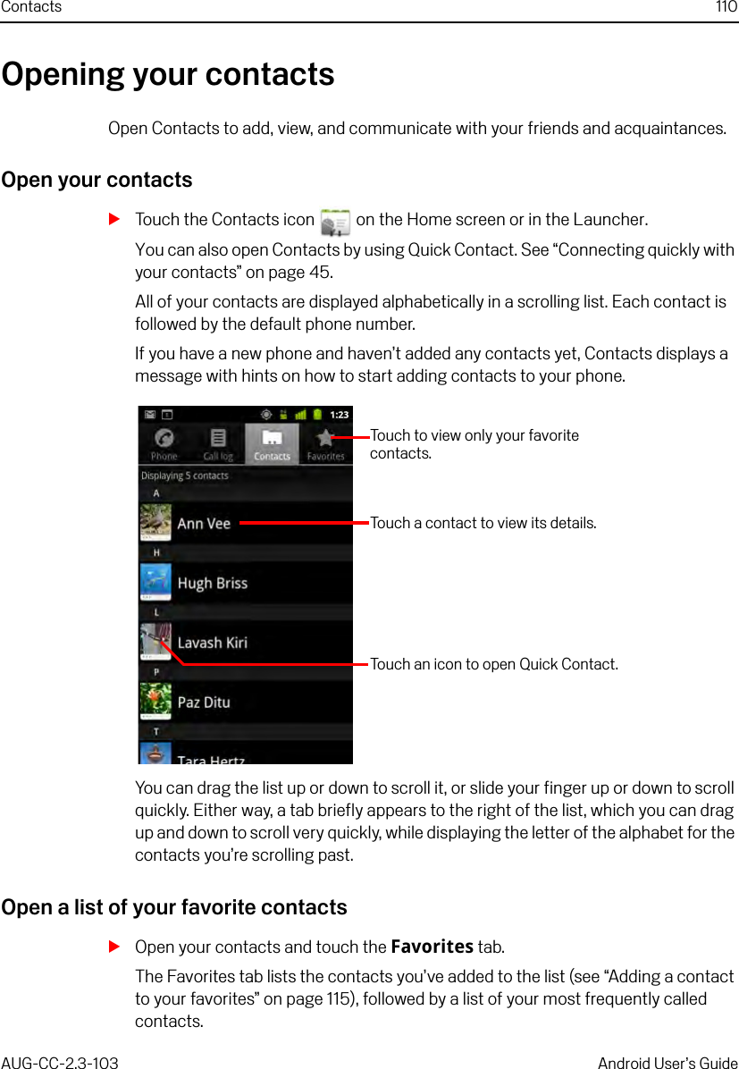 Contacts 110AUG-CC-2.3-103 Android User’s GuideOpening your contactsOpen Contacts to add, view, and communicate with your friends and acquaintances.Open your contactsSTouch the Contacts icon   on the Home screen or in the Launcher.You can also open Contacts by using Quick Contact. See “Connecting quickly with your contacts” on page 45.All of your contacts are displayed alphabetically in a scrolling list. Each contact is followed by the default phone number.If you have a new phone and haven’t added any contacts yet, Contacts displays a message with hints on how to start adding contacts to your phone.You can drag the list up or down to scroll it, or slide your finger up or down to scroll quickly. Either way, a tab briefly appears to the right of the list, which you can drag up and down to scroll very quickly, while displaying the letter of the alphabet for the contacts you’re scrolling past.Open a list of your favorite contactsSOpen your contacts and touch the Favorites tab.The Favorites tab lists the contacts you’ve added to the list (see “Adding a contact to your favorites” on page 115), followed by a list of your most frequently called contacts.Touch to view only your favorite contacts.Touch a contact to view its details.Touch an icon to open Quick Contact.