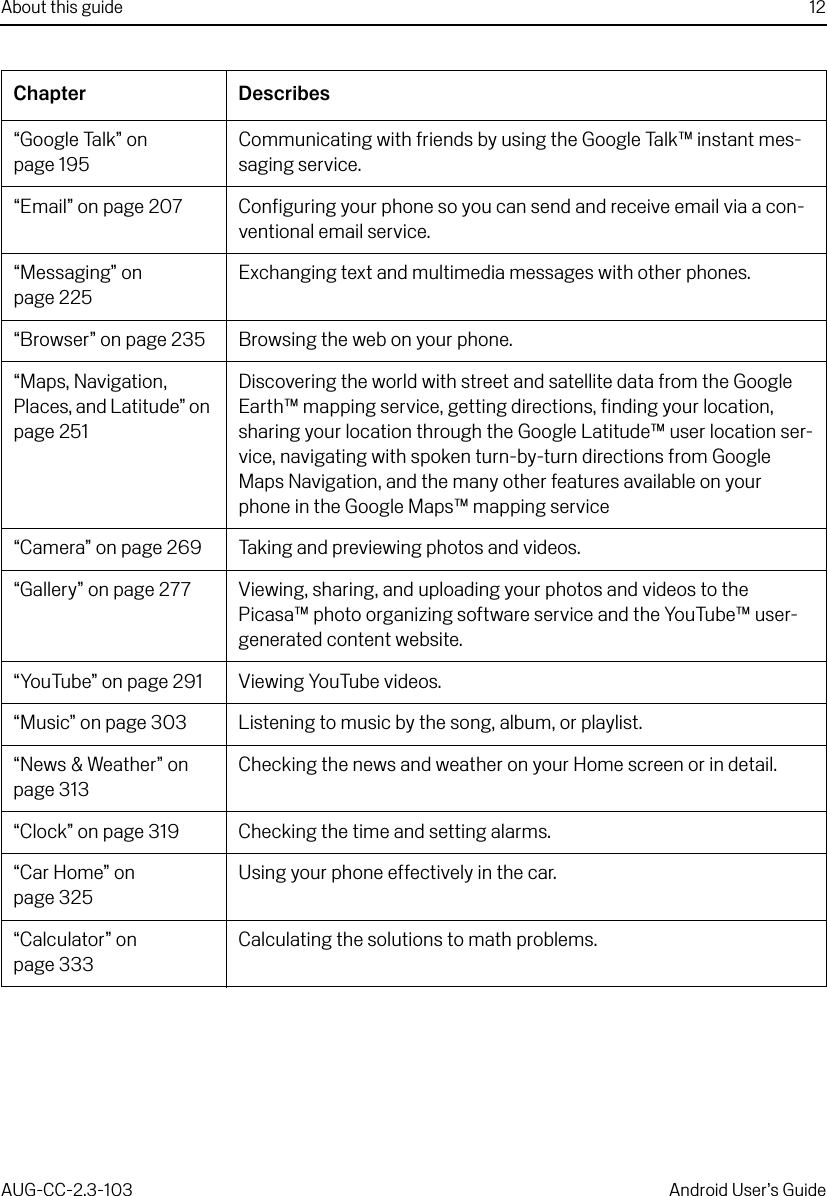 About this guide 12AUG-CC-2.3-103 Android User’s Guide“Google Talk” on page 195Communicating with friends by using the Google Talk™ instant mes-saging service.“Email” on page 207 Configuring your phone so you can send and receive email via a con-ventional email service.“Messaging” on page 225Exchanging text and multimedia messages with other phones.“Browser” on page 235 Browsing the web on your phone.“Maps, Navigation, Places, and Latitude” on page 251Discovering the world with street and satellite data from the Google Earth™ mapping service, getting directions, finding your location, sharing your location through the Google Latitude™ user location ser-vice, navigating with spoken turn-by-turn directions from Google Maps Navigation, and the many other features available on your phone in the Google Maps™ mapping service“Camera” on page 269 Taking and previewing photos and videos.“Gallery” on page 277 Viewing, sharing, and uploading your photos and videos to the Picasa™ photo organizing software service and the YouTube™ user-generated content website.“YouTube” on page 291 Viewing YouTube videos.“Music” on page 303 Listening to music by the song, album, or playlist.“News &amp; Weather” on page 313Checking the news and weather on your Home screen or in detail.“Clock” on page 319 Checking the time and setting alarms.“Car Home” on page 325Using your phone effectively in the car.“Calculator” on page 333Calculating the solutions to math problems.Chapter Describes