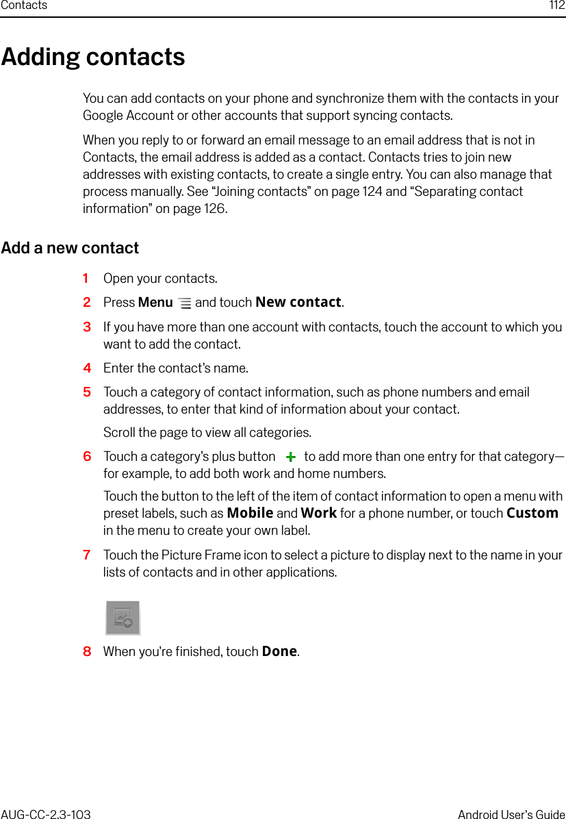 Contacts 112AUG-CC-2.3-103 Android User’s GuideAdding contactsYou can add contacts on your phone and synchronize them with the contacts in your Google Account or other accounts that support syncing contacts. When you reply to or forward an email message to an email address that is not in Contacts, the email address is added as a contact. Contacts tries to join new addresses with existing contacts, to create a single entry. You can also manage that process manually. See “Joining contacts” on page 124 and “Separating contact information” on page 126.Add a new contact1Open your contacts.2Press Menu  and touch New contact.3If you have more than one account with contacts, touch the account to which you want to add the contact.4Enter the contact’s name. 5Touch a category of contact information, such as phone numbers and email addresses, to enter that kind of information about your contact.Scroll the page to view all categories.6Touch a category’s plus button   to add more than one entry for that category—for example, to add both work and home numbers.Touch the button to the left of the item of contact information to open a menu with preset labels, such as Mobile and Work for a phone number, or touch Custom in the menu to create your own label.7Touch the Picture Frame icon to select a picture to display next to the name in your lists of contacts and in other applications.8When you’re finished, touch Done.