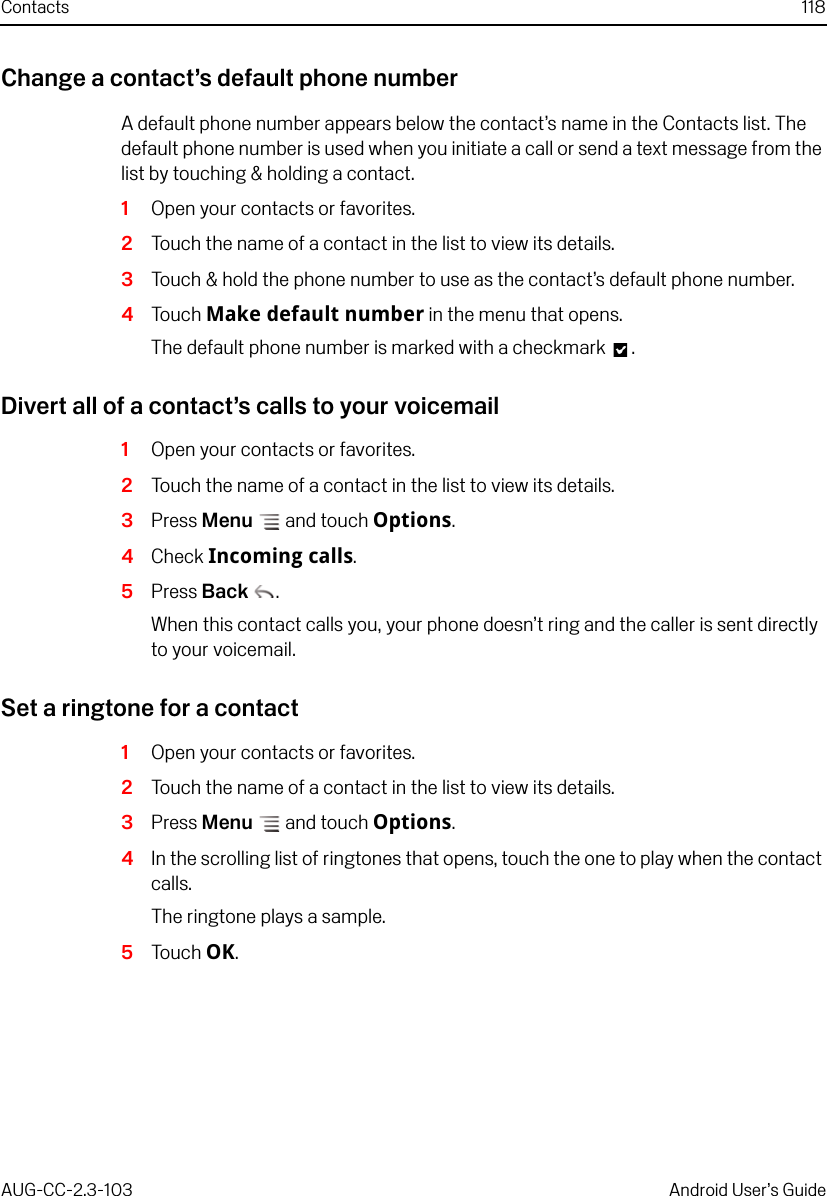 Contacts 118AUG-CC-2.3-103 Android User’s GuideChange a contact’s default phone numberA default phone number appears below the contact’s name in the Contacts list. The default phone number is used when you initiate a call or send a text message from the list by touching &amp; holding a contact.1Open your contacts or favorites.2Touch the name of a contact in the list to view its details.3Touch &amp; hold the phone number to use as the contact’s default phone number.4Touch Make default number in the menu that opens.The default phone number is marked with a checkmark  .Divert all of a contact’s calls to your voicemail1Open your contacts or favorites.2Touch the name of a contact in the list to view its details.3Press Menu  and touch Options.4Check Incoming calls.5Press Back .When this contact calls you, your phone doesn’t ring and the caller is sent directly to your voicemail.Set a ringtone for a contact1Open your contacts or favorites.2Touch the name of a contact in the list to view its details.3Press Menu  and touch Options.4In the scrolling list of ringtones that opens, touch the one to play when the contact calls.The ringtone plays a sample.5Touch OK.