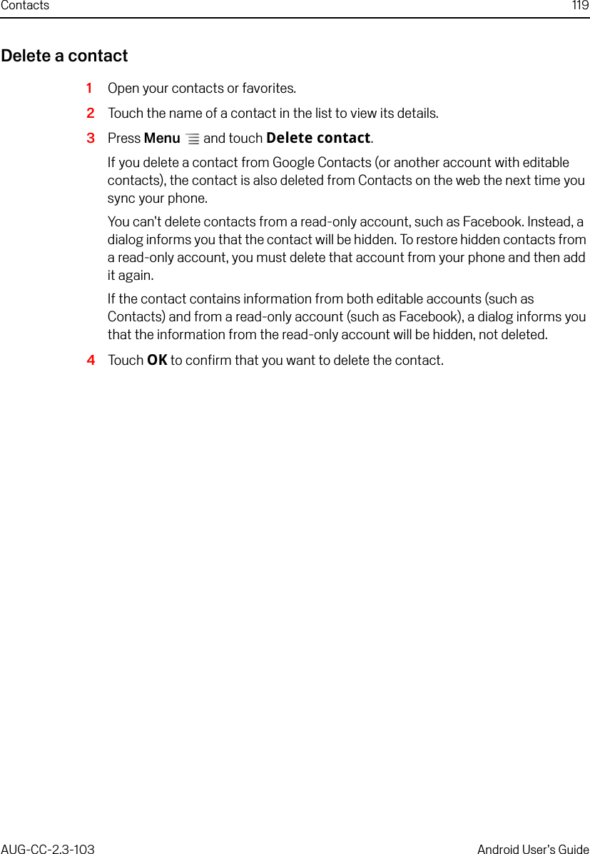 Contacts 119AUG-CC-2.3-103 Android User’s GuideDelete a contact1Open your contacts or favorites.2Touch the name of a contact in the list to view its details.3Press Menu  and touch Delete contact.If you delete a contact from Google Contacts (or another account with editable contacts), the contact is also deleted from Contacts on the web the next time you sync your phone.You can’t delete contacts from a read-only account, such as Facebook. Instead, a dialog informs you that the contact will be hidden. To restore hidden contacts from a read-only account, you must delete that account from your phone and then add it again.If the contact contains information from both editable accounts (such as Contacts) and from a read-only account (such as Facebook), a dialog informs you that the information from the read-only account will be hidden, not deleted.4Touch OK to confirm that you want to delete the contact.