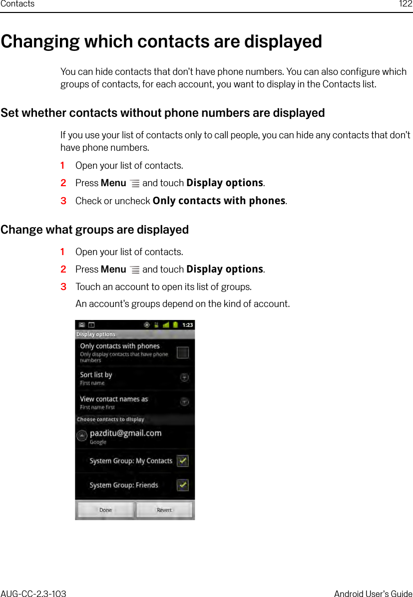 Contacts 122AUG-CC-2.3-103 Android User’s GuideChanging which contacts are displayedYou can hide contacts that don’t have phone numbers. You can also configure which groups of contacts, for each account, you want to display in the Contacts list.Set whether contacts without phone numbers are displayedIf you use your list of contacts only to call people, you can hide any contacts that don’t have phone numbers.1Open your list of contacts.2Press Menu  and touch Display options.3Check or uncheck Only contacts with phones.Change what groups are displayed1Open your list of contacts.2Press Menu  and touch Display options.3Touch an account to open its list of groups.An account’s groups depend on the kind of account.