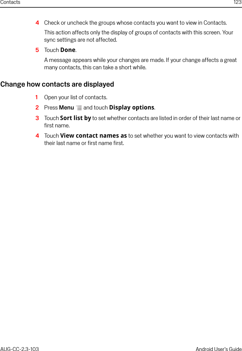 Contacts 123AUG-CC-2.3-103 Android User’s Guide4Check or uncheck the groups whose contacts you want to view in Contacts.This action affects only the display of groups of contacts with this screen. Your sync settings are not affected.5Touch Done.A message appears while your changes are made. If your change affects a great many contacts, this can take a short while.Change how contacts are displayed1Open your list of contacts.2Press Menu  and touch Display options.3Touch Sort list by to set whether contacts are listed in order of their last name or first name.4Touch View contact names as to set whether you want to view contacts with their last name or first name first.