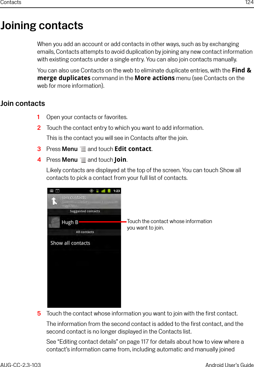 Contacts 124AUG-CC-2.3-103 Android User’s GuideJoining contactsWhen you add an account or add contacts in other ways, such as by exchanging emails, Contacts attempts to avoid duplication by joining any new contact information with existing contacts under a single entry. You can also join contacts manually.You can also use Contacts on the web to eliminate duplicate entries, with the Find &amp; merge duplicates command in the More actions menu (see Contacts on the web for more information).Join contacts1Open your contacts or favorites.2Touch the contact entry to which you want to add information.This is the contact you will see in Contacts after the join.3Press Menu  and touch Edit contact.4Press Menu  and touch Join.Likely contacts are displayed at the top of the screen. You can touch Show all contacts to pick a contact from your full list of contacts.5Touch the contact whose information you want to join with the first contact.The information from the second contact is added to the first contact, and the second contact is no longer displayed in the Contacts list.See “Editing contact details” on page 117 for details about how to view where a contact’s information came from, including automatic and manually joined Touch the contact whose information you want to join.