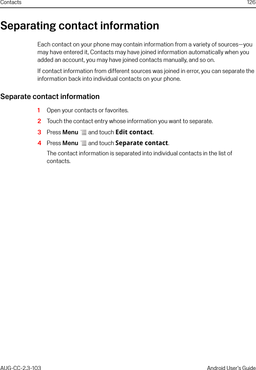 Contacts 126AUG-CC-2.3-103 Android User’s GuideSeparating contact informationEach contact on your phone may contain information from a variety of sources—you may have entered it, Contacts may have joined information automatically when you added an account, you may have joined contacts manually, and so on. If contact information from different sources was joined in error, you can separate the information back into individual contacts on your phone.Separate contact information1Open your contacts or favorites.2Touch the contact entry whose information you want to separate.3Press Menu  and touch Edit contact.4Press Menu  and touch Separate contact.The contact information is separated into individual contacts in the list of contacts.