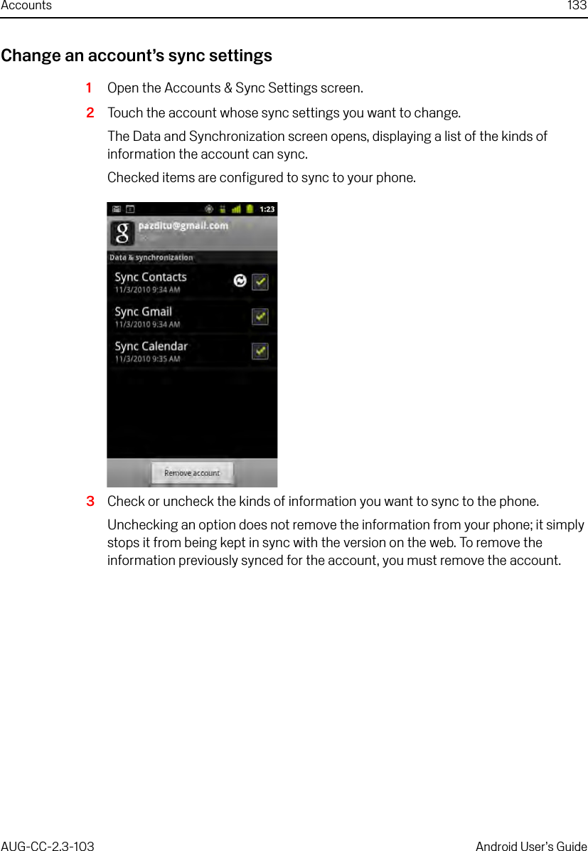 Accounts 133AUG-CC-2.3-103 Android User’s GuideChange an account’s sync settings1Open the Accounts &amp; Sync Settings screen.2Touch the account whose sync settings you want to change.The Data and Synchronization screen opens, displaying a list of the kinds of information the account can sync.Checked items are configured to sync to your phone.3Check or uncheck the kinds of information you want to sync to the phone.Unchecking an option does not remove the information from your phone; it simply stops it from being kept in sync with the version on the web. To remove the information previously synced for the account, you must remove the account.