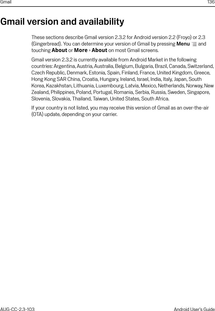 Gmail 136AUG-CC-2.3-103 Android User’s GuideGmail version and availabilityThese sections describe Gmail version 2.3.2 for Android version 2.2 (Froyo) or 2.3 (Gingerbread). You can determine your version of Gmail by pressing Menu  and touching About or More &gt; About on most Gmail screens.Gmail version 2.3.2 is currently available from Android Market in the following countries: Argentina, Austria, Australia, Belgium, Bulgaria, Brazil, Canada, Switzerland, Czech Republic, Denmark, Estonia, Spain, Finland, France, United Kingdom, Greece, Hong Kong SAR China, Croatia, Hungary, Ireland, Israel, India, Italy, Japan, South Korea, Kazakhstan, Lithuania, Luxembourg, Latvia, Mexico, Netherlands, Norway, New Zealand, Philippines, Poland, Portugal, Romania, Serbia, Russia, Sweden, Singapore, Slovenia, Slovakia, Thailand, Taiwan, United States, South Africa.If your country is not listed, you may receive this version of Gmail as an over-the-air (OTA) update, depending on your carrier.