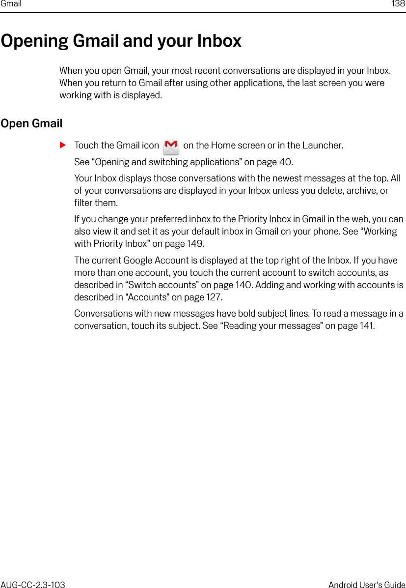 Gmail 138AUG-CC-2.3-103 Android User’s GuideOpening Gmail and your InboxWhen you open Gmail, your most recent conversations are displayed in your Inbox. When you return to Gmail after using other applications, the last screen you were working with is displayed.Open GmailSTouch the Gmail icon   on the Home screen or in the Launcher.See “Opening and switching applications” on page 40.Your Inbox displays those conversations with the newest messages at the top. All of your conversations are displayed in your Inbox unless you delete, archive, or filter them.If you change your preferred inbox to the Priority Inbox in Gmail in the web, you can also view it and set it as your default inbox in Gmail on your phone. See “Working with Priority Inbox” on page 149.The current Google Account is displayed at the top right of the Inbox. If you have more than one account, you touch the current account to switch accounts, as described in “Switch accounts” on page 140. Adding and working with accounts is described in “Accounts” on page 127.Conversations with new messages have bold subject lines. To read a message in a conversation, touch its subject. See “Reading your messages” on page 141.