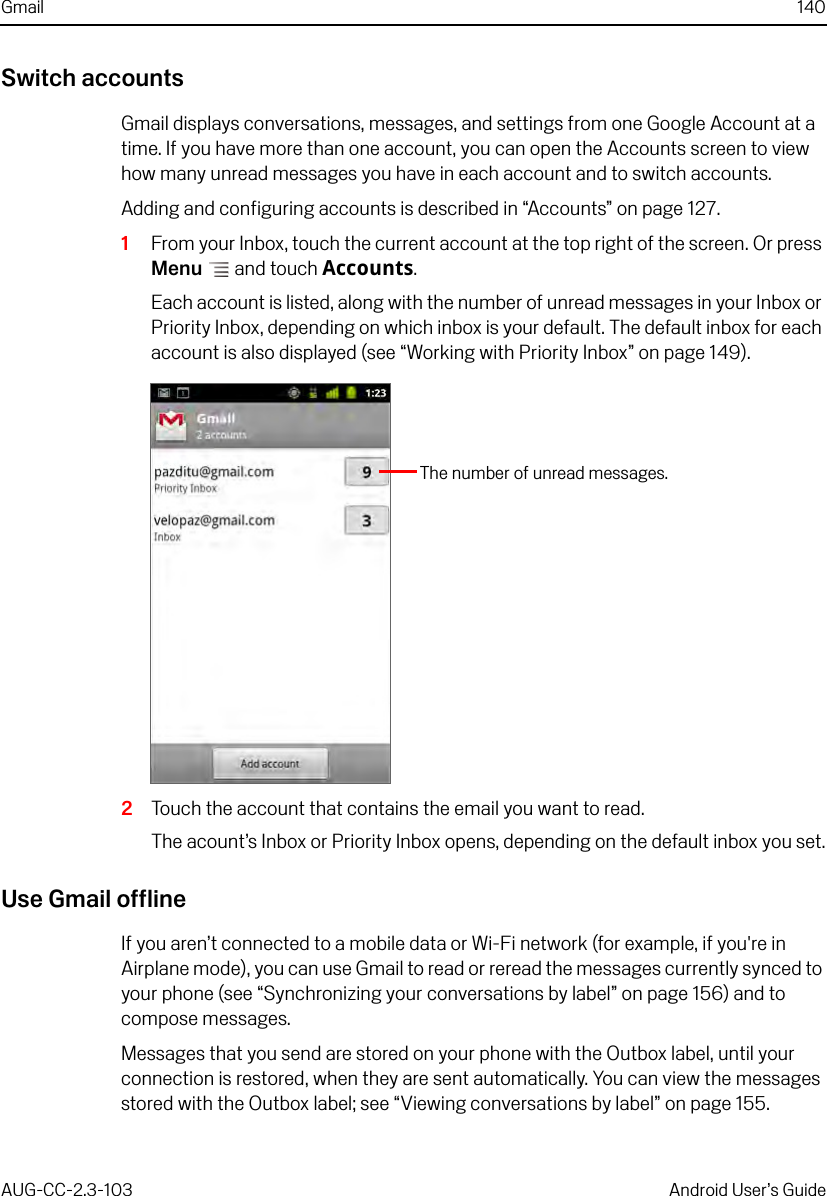 Gmail 140AUG-CC-2.3-103 Android User’s GuideSwitch accountsGmail displays conversations, messages, and settings from one Google Account at a time. If you have more than one account, you can open the Accounts screen to view how many unread messages you have in each account and to switch accounts.Adding and configuring accounts is described in “Accounts” on page 127.1From your Inbox, touch the current account at the top right of the screen. Or press Menu  and touch Accounts.Each account is listed, along with the number of unread messages in your Inbox or Priority Inbox, depending on which inbox is your default. The default inbox for each account is also displayed (see “Working with Priority Inbox” on page 149).2Touch the account that contains the email you want to read.The acount’s Inbox or Priority Inbox opens, depending on the default inbox you set.Use Gmail offlineIf you aren’t connected to a mobile data or Wi-Fi network (for example, if you&apos;re in Airplane mode), you can use Gmail to read or reread the messages currently synced to your phone (see “Synchronizing your conversations by label” on page 156) and to compose messages.Messages that you send are stored on your phone with the Outbox label, until your connection is restored, when they are sent automatically. You can view the messages stored with the Outbox label; see “Viewing conversations by label” on page 155.The number of unread messages.