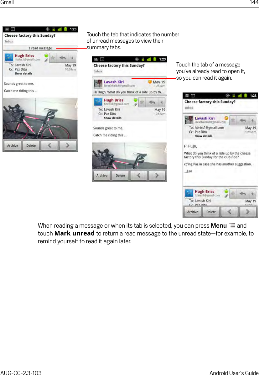 Gmail 144AUG-CC-2.3-103 Android User’s GuideWhen reading a message or when its tab is selected, you can press Menu  and touch Mark unread to return a read message to the unread state—for example, to remind yourself to read it again later.Touch the tab of a message you’ve already read to open it, so you can read it again.Touch the tab that indicates the number of unread messages to view their summary tabs.