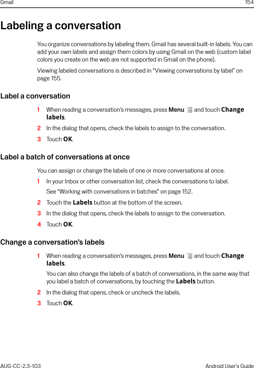 Gmail 154AUG-CC-2.3-103 Android User’s GuideLabeling a conversationYou organize conversations by labeling them. Gmail has several built-in labels. You can add your own labels and assign them colors by using Gmail on the web (custom label colors you create on the web are not supported in Gmail on the phone).Viewing labeled conversations is described in “Viewing conversations by label” on page 155. Label a conversation1When reading a conversation’s messages, press Menu  and touch Change labels.2In the dialog that opens, check the labels to assign to the conversation.3Touch OK.Label a batch of conversations at onceYou can assign or change the labels of one or more conversations at once.1In your Inbox or other conversation list, check the conversations to label.See “Working with conversations in batches” on page 152.2Touch the Labels button at the bottom of the screen.3In the dialog that opens, check the labels to assign to the conversation.4Touch OK.Change a conversation’s labels1When reading a conversation’s messages, press Menu  and touch Change labels.You can also change the labels of a batch of conversations, in the same way that you label a batch of conversations, by touching the Labels button.2In the dialog that opens, check or uncheck the labels.3Touch OK.