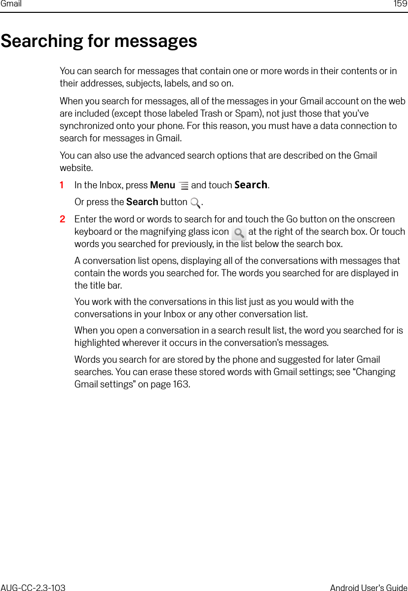 Gmail 159AUG-CC-2.3-103 Android User’s GuideSearching for messagesYou can search for messages that contain one or more words in their contents or in their addresses, subjects, labels, and so on. When you search for messages, all of the messages in your Gmail account on the web are included (except those labeled Trash or Spam), not just those that you’ve synchronized onto your phone. For this reason, you must have a data connection to search for messages in Gmail.You can also use the advanced search options that are described on the Gmail website.1In the Inbox, press Menu  and touch Search.Or press the Search button .2Enter the word or words to search for and touch the Go button on the onscreen keyboard or the magnifying glass icon   at the right of the search box. Or touch words you searched for previously, in the list below the search box.A conversation list opens, displaying all of the conversations with messages that contain the words you searched for. The words you searched for are displayed in the title bar. You work with the conversations in this list just as you would with the conversations in your Inbox or any other conversation list.When you open a conversation in a search result list, the word you searched for is highlighted wherever it occurs in the conversation’s messages.Words you search for are stored by the phone and suggested for later Gmail searches. You can erase these stored words with Gmail settings; see “Changing Gmail settings” on page 163.