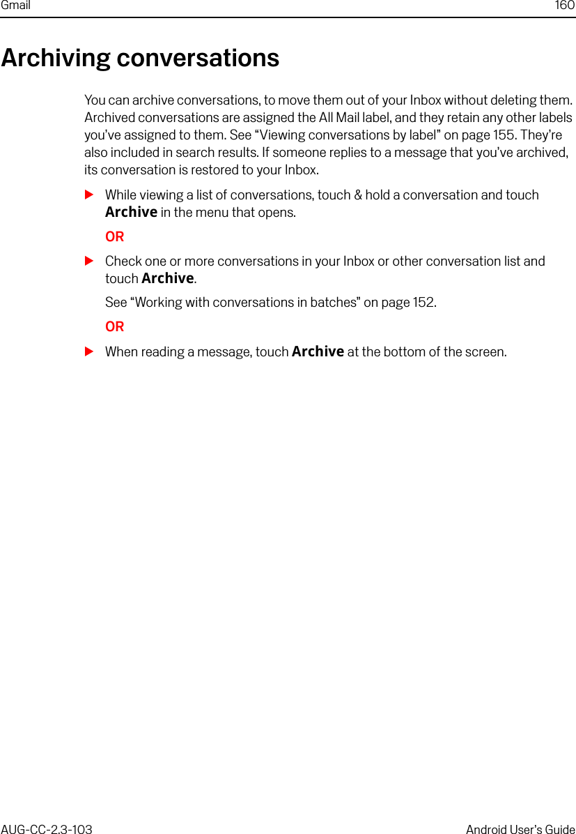 Gmail 160AUG-CC-2.3-103 Android User’s GuideArchiving conversationsYou can archive conversations, to move them out of your Inbox without deleting them. Archived conversations are assigned the All Mail label, and they retain any other labels you’ve assigned to them. See “Viewing conversations by label” on page 155. They’re also included in search results. If someone replies to a message that you’ve archived, its conversation is restored to your Inbox.SWhile viewing a list of conversations, touch &amp; hold a conversation and touch Archive in the menu that opens.ORSCheck one or more conversations in your Inbox or other conversation list and touch Archive. See “Working with conversations in batches” on page 152.ORSWhen reading a message, touch Archive at the bottom of the screen.