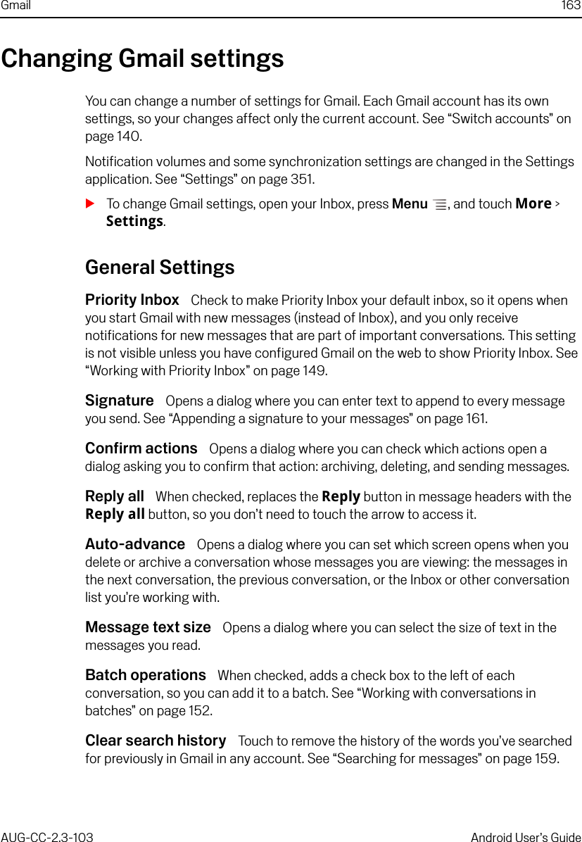 Gmail 163AUG-CC-2.3-103 Android User’s GuideChanging Gmail settingsYou can change a number of settings for Gmail. Each Gmail account has its own settings, so your changes affect only the current account. See “Switch accounts” on page 140.Notification volumes and some synchronization settings are changed in the Settings application. See “Settings” on page 351.STo change Gmail settings, open your Inbox, press Menu , and touch More &gt; Settings.General SettingsPriority Inbox  Check to make Priority Inbox your default inbox, so it opens when you start Gmail with new messages (instead of Inbox), and you only receive notifications for new messages that are part of important conversations. This setting is not visible unless you have configured Gmail on the web to show Priority Inbox. See “Working with Priority Inbox” on page 149.Signature  Opens a dialog where you can enter text to append to every message you send. See “Appending a signature to your messages” on page 161.Confirm actions  Opens a dialog where you can check which actions open a dialog asking you to confirm that action: archiving, deleting, and sending messages.Reply all  When checked, replaces the Reply button in message headers with the Reply all button, so you don’t need to touch the arrow to access it.Auto-advance  Opens a dialog where you can set which screen opens when you delete or archive a conversation whose messages you are viewing: the messages in the next conversation, the previous conversation, or the Inbox or other conversation list you’re working with.Message text size  Opens a dialog where you can select the size of text in the messages you read.Batch operations  When checked, adds a check box to the left of each conversation, so you can add it to a batch. See “Working with conversations in batches” on page 152.Clear search history  Touch to remove the history of the words you’ve searched for previously in Gmail in any account. See “Searching for messages” on page 159.