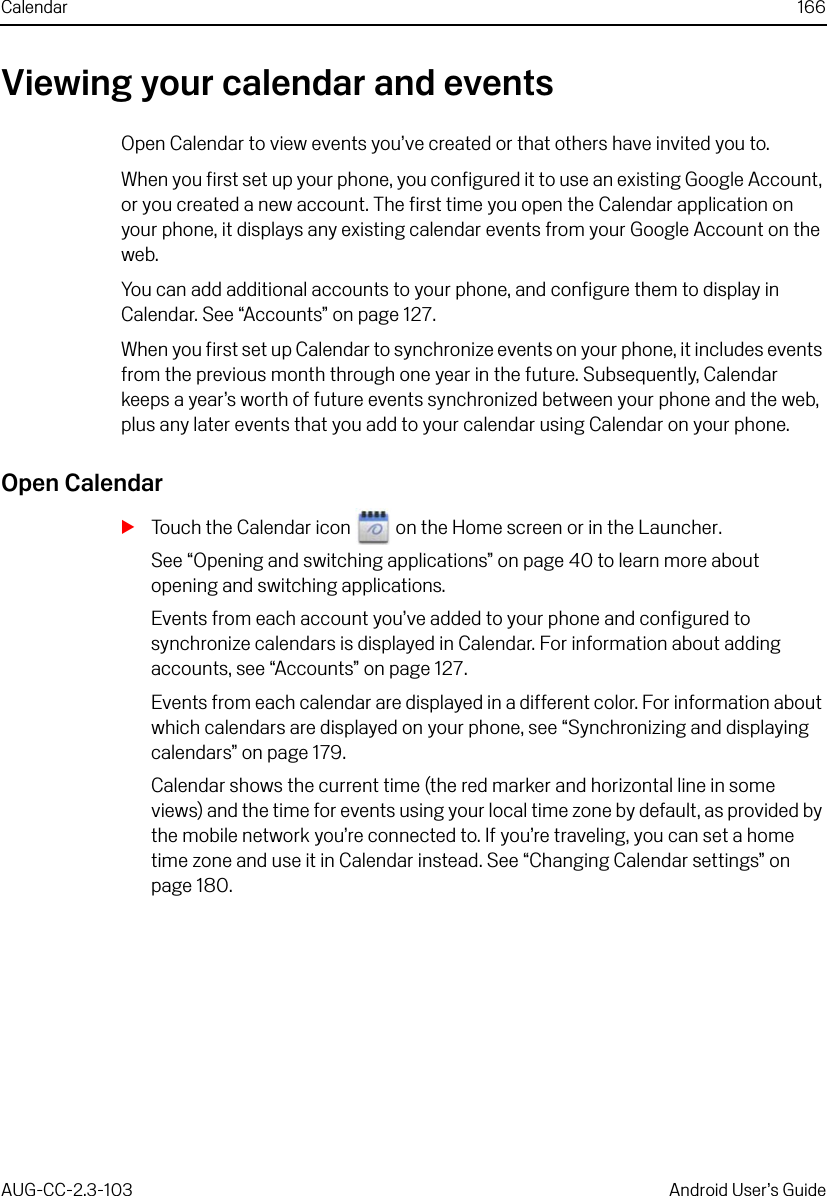 Calendar 166AUG-CC-2.3-103 Android User’s GuideViewing your calendar and eventsOpen Calendar to view events you’ve created or that others have invited you to.When you first set up your phone, you configured it to use an existing Google Account, or you created a new account. The first time you open the Calendar application on your phone, it displays any existing calendar events from your Google Account on the web.You can add additional accounts to your phone, and configure them to display in Calendar. See “Accounts” on page 127.When you first set up Calendar to synchronize events on your phone, it includes events from the previous month through one year in the future. Subsequently, Calendar keeps a year’s worth of future events synchronized between your phone and the web, plus any later events that you add to your calendar using Calendar on your phone.Open CalendarSTouch the Calendar icon   on the Home screen or in the Launcher.See “Opening and switching applications” on page 40 to learn more about opening and switching applications.Events from each account you’ve added to your phone and configured to synchronize calendars is displayed in Calendar. For information about adding accounts, see “Accounts” on page 127.Events from each calendar are displayed in a different color. For information about which calendars are displayed on your phone, see “Synchronizing and displaying calendars” on page 179.Calendar shows the current time (the red marker and horizontal line in some views) and the time for events using your local time zone by default, as provided by the mobile network you’re connected to. If you’re traveling, you can set a home time zone and use it in Calendar instead. See “Changing Calendar settings” on page 180.