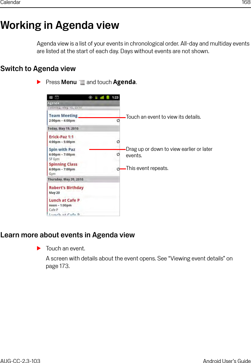 Calendar 168AUG-CC-2.3-103 Android User’s GuideWorking in Agenda viewAgenda view is a list of your events in chronological order. All-day and multiday events are listed at the start of each day. Days without events are not shown.Switch to Agenda viewSPress Menu  and touch Agenda.Learn more about events in Agenda viewSTouch an event.A screen with details about the event opens. See “Viewing event details” on page 173.Touch an event to view its details.This event repeats.Drag up or down to view earlier or later events.