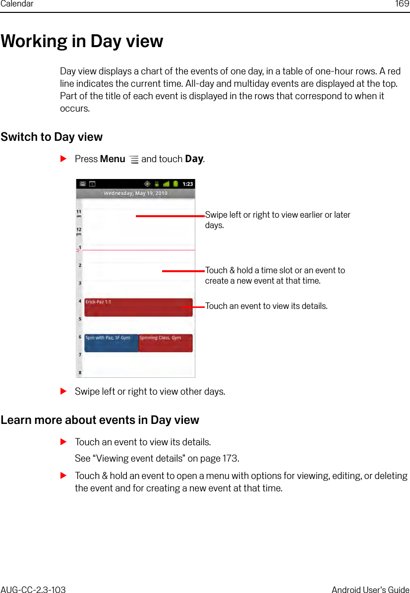 Calendar 169AUG-CC-2.3-103 Android User’s GuideWorking in Day viewDay view displays a chart of the events of one day, in a table of one-hour rows. A red line indicates the current time. All-day and multiday events are displayed at the top. Part of the title of each event is displayed in the rows that correspond to when it occurs.Switch to Day viewSPress Menu  and touch Day.SSwipe left or right to view other days.Learn more about events in Day viewSTouch an event to view its details.See “Viewing event details” on page 173.STouch &amp; hold an event to open a menu with options for viewing, editing, or deleting the event and for creating a new event at that time.Swipe left or right to view earlier or later days.Touch an event to view its details.Touch &amp; hold a time slot or an event to create a new event at that time.