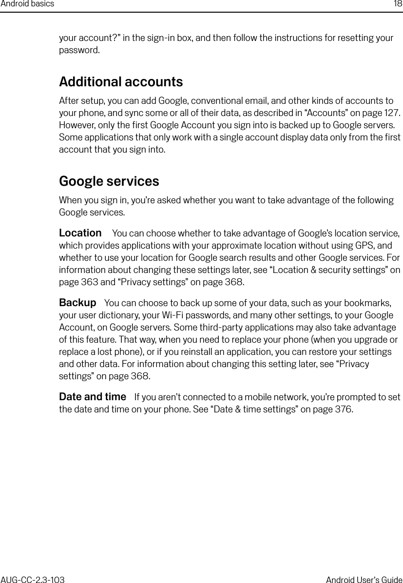 Android basics 18AUG-CC-2.3-103 Android User’s Guideyour account?” in the sign-in box, and then follow the instructions for resetting your password.Additional accountsAfter setup, you can add Google, conventional email, and other kinds of accounts to your phone, and sync some or all of their data, as described in “Accounts” on page 127. However, only the first Google Account you sign into is backed up to Google servers. Some applications that only work with a single account display data only from the first account that you sign into.Google servicesWhen you sign in, you’re asked whether you want to take advantage of the following Google services.Location   You can choose whether to take advantage of Google’s location service, which provides applications with your approximate location without using GPS, and whether to use your location for Google search results and other Google services. For information about changing these settings later, see “Location &amp; security settings” on page 363 and “Privacy settings” on page 368.Backup  You can choose to back up some of your data, such as your bookmarks, your user dictionary, your Wi-Fi passwords, and many other settings, to your Google Account, on Google servers. Some third-party applications may also take advantage of this feature. That way, when you need to replace your phone (when you upgrade or replace a lost phone), or if you reinstall an application, you can restore your settings and other data. For information about changing this setting later, see “Privacy settings” on page 368.Date and time  If you aren’t connected to a mobile network, you’re prompted to set the date and time on your phone. See “Date &amp; time settings” on page 376.