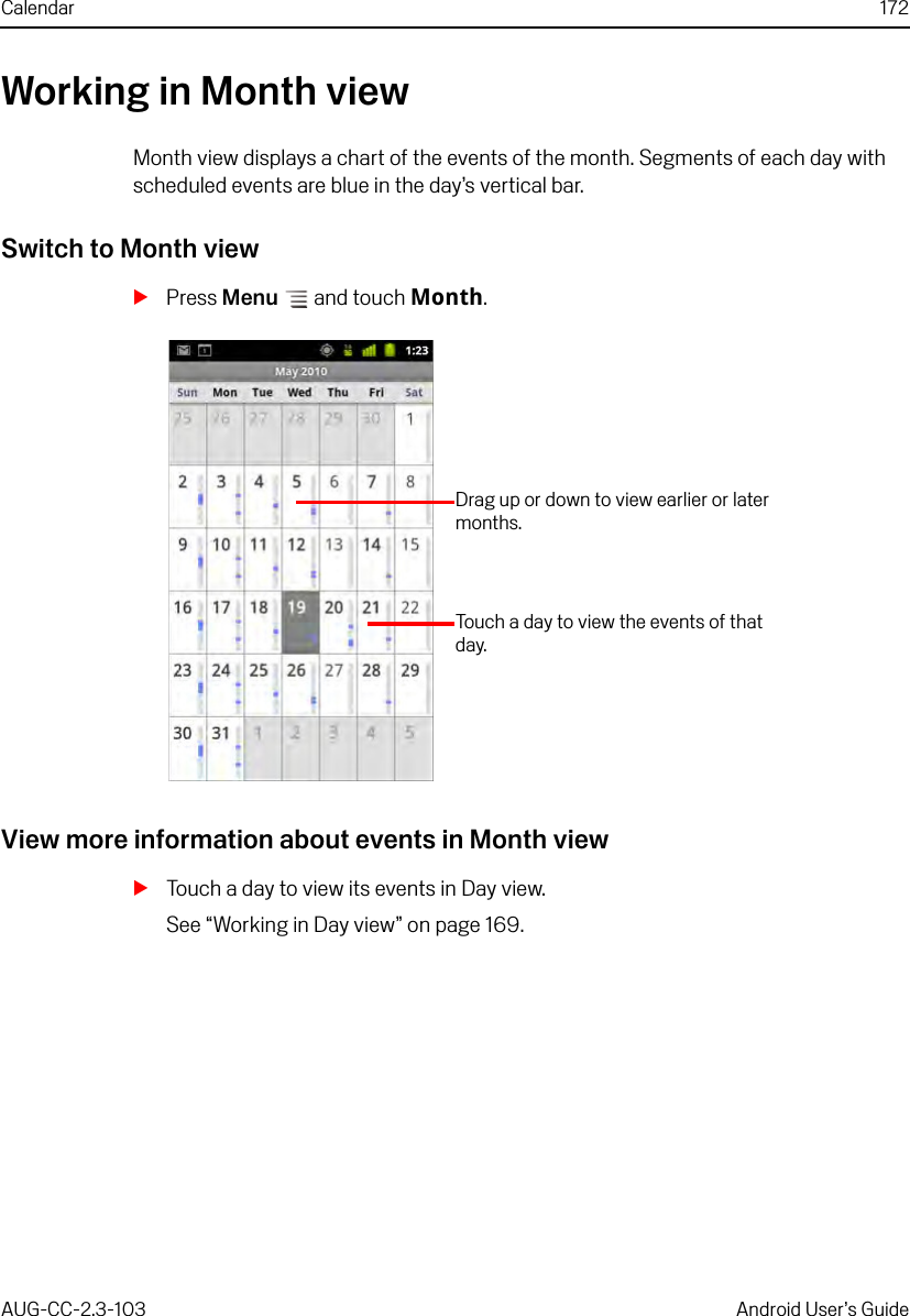 Calendar 172AUG-CC-2.3-103 Android User’s GuideWorking in Month viewMonth view displays a chart of the events of the month. Segments of each day with scheduled events are blue in the day’s vertical bar.Switch to Month viewSPress Menu  and touch Month.View more information about events in Month viewSTouch a day to view its events in Day view.See “Working in Day view” on page 169.Drag up or down to view earlier or later months.Touch a day to view the events of that day.