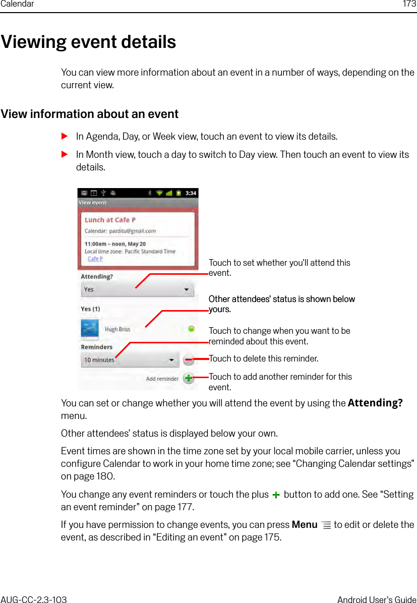 Calendar 173AUG-CC-2.3-103 Android User’s GuideViewing event detailsYou can view more information about an event in a number of ways, depending on the current view.View information about an eventSIn Agenda, Day, or Week view, touch an event to view its details.SIn Month view, touch a day to switch to Day view. Then touch an event to view its details.You can set or change whether you will attend the event by using the Attending? menu.Other attendees’ status is displayed below your own.Event times are shown in the time zone set by your local mobile carrier, unless you configure Calendar to work in your home time zone; see “Changing Calendar settings” on page 180.You change any event reminders or touch the plus   button to add one. See “Setting an event reminder” on page 177.If you have permission to change events, you can press Menu  to edit or delete the event, as described in “Editing an event” on page 175.Touch to set whether you’ll attend this event.Touch to delete this reminder.Touch to add another reminder for this event.Touch to change when you want to be reminded about this event.Other attendees’ status is shown below yours.Other attendees’ status is shown below yours.