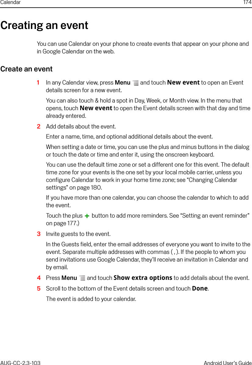 Calendar 174AUG-CC-2.3-103 Android User’s GuideCreating an eventYou can use Calendar on your phone to create events that appear on your phone and in Google Calendar on the web.Create an event1In any Calendar view, press Menu  and touch New event to open an Event details screen for a new event.You can also touch &amp; hold a spot in Day, Week, or Month view. In the menu that opens, touch New event to open the Event details screen with that day and time already entered.2Add details about the event.Enter a name, time, and optional additional details about the event. When setting a date or time, you can use the plus and minus buttons in the dialog or touch the date or time and enter it, using the onscreen keyboard.You can use the default time zone or set a different one for this event. The default time zone for your events is the one set by your local mobile carrier, unless you configure Calendar to work in your home time zone; see “Changing Calendar settings” on page 180.If you have more than one calendar, you can choose the calendar to which to add the event.Touch the plus   button to add more reminders. See “Setting an event reminder” on page 177.)3Invite guests to the event.In the Guests field, enter the email addresses of everyone you want to invite to the event. Separate multiple addresses with commas ( , ). If the people to whom you send invitations use Google Calendar, they’ll receive an invitation in Calendar and by email.4Press Menu  and touch Show extra options to add details about the event.5Scroll to the bottom of the Event details screen and touch Done.The event is added to your calendar.