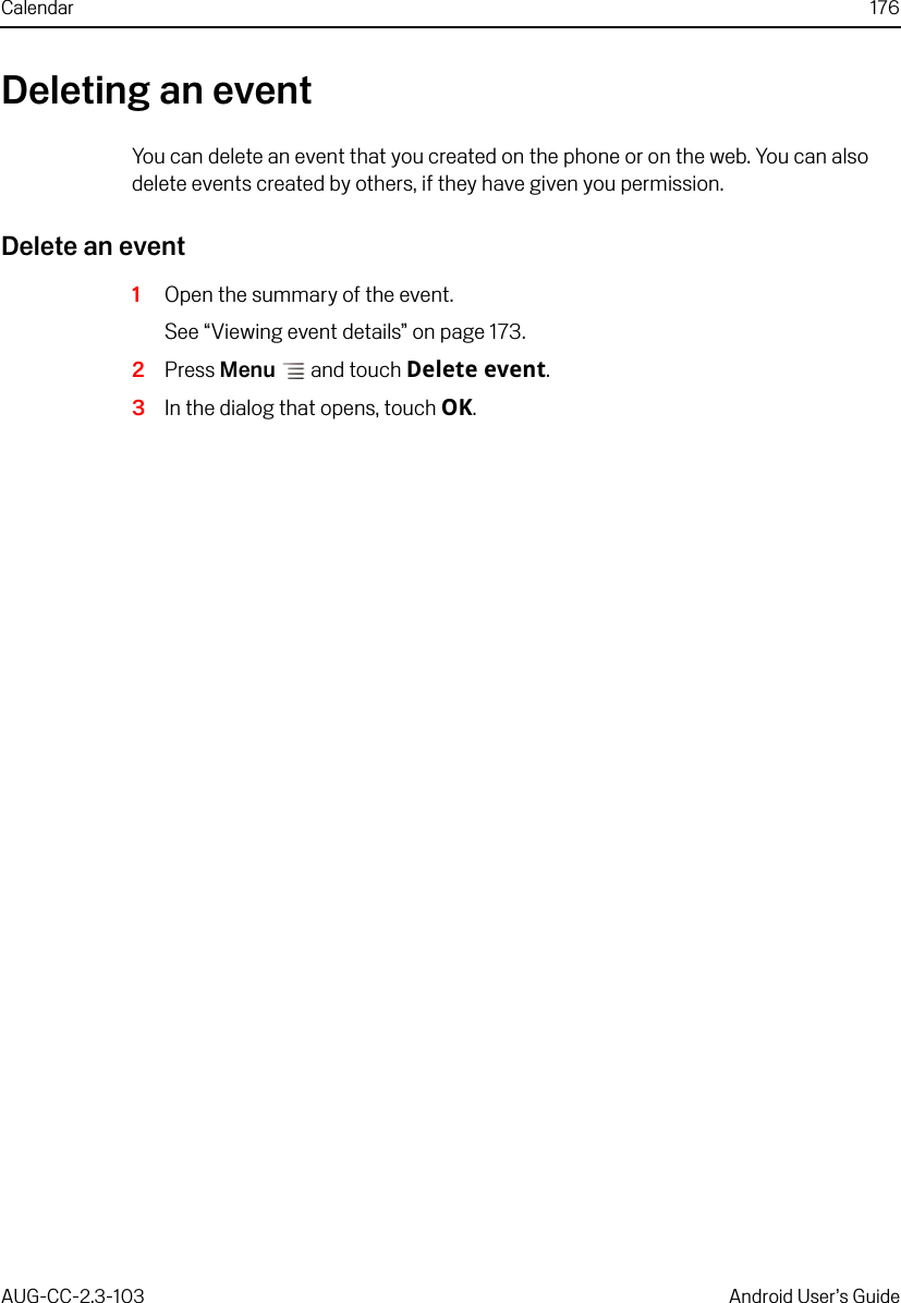 Calendar 176AUG-CC-2.3-103 Android User’s GuideDeleting an eventYou can delete an event that you created on the phone or on the web. You can also delete events created by others, if they have given you permission.Delete an event1Open the summary of the event.See “Viewing event details” on page 173.2Press Menu  and touch Delete event.3In the dialog that opens, touch OK.