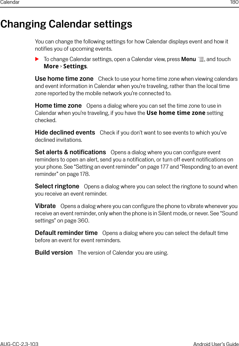 Calendar 180AUG-CC-2.3-103 Android User’s GuideChanging Calendar settingsYou can change the following settings for how Calendar displays event and how it notifies you of upcoming events.STo change Calendar settings, open a Calendar view, press Menu , and touch More &gt; Settings.Use home time zone  Check to use your home time zone when viewing calendars and event information in Calendar when you’re traveling, rather than the local time zone reported by the mobile network you’re connected to.Home time zone  Opens a dialog where you can set the time zone to use in Calendar when you’re traveling, if you have the Use home time zone setting checked.Hide declined events  Check if you don’t want to see events to which you’ve declined invitations.Set alerts &amp; notifications  Opens a dialog where you can configure event reminders to open an alert, send you a notification, or turn off event notifications on your phone. See “Setting an event reminder” on page 177 and “Responding to an event reminder” on page 178.Select ringtone  Opens a dialog where you can select the ringtone to sound when you receive an event reminder.Vibrate  Opens a dialog where you can configure the phone to vibrate whenever you receive an event reminder, only when the phone is in Silent mode, or never. See “Sound settings” on page 360.Default reminder time  Opens a dialog where you can select the default time before an event for event reminders.Build version  The version of Calendar you are using.