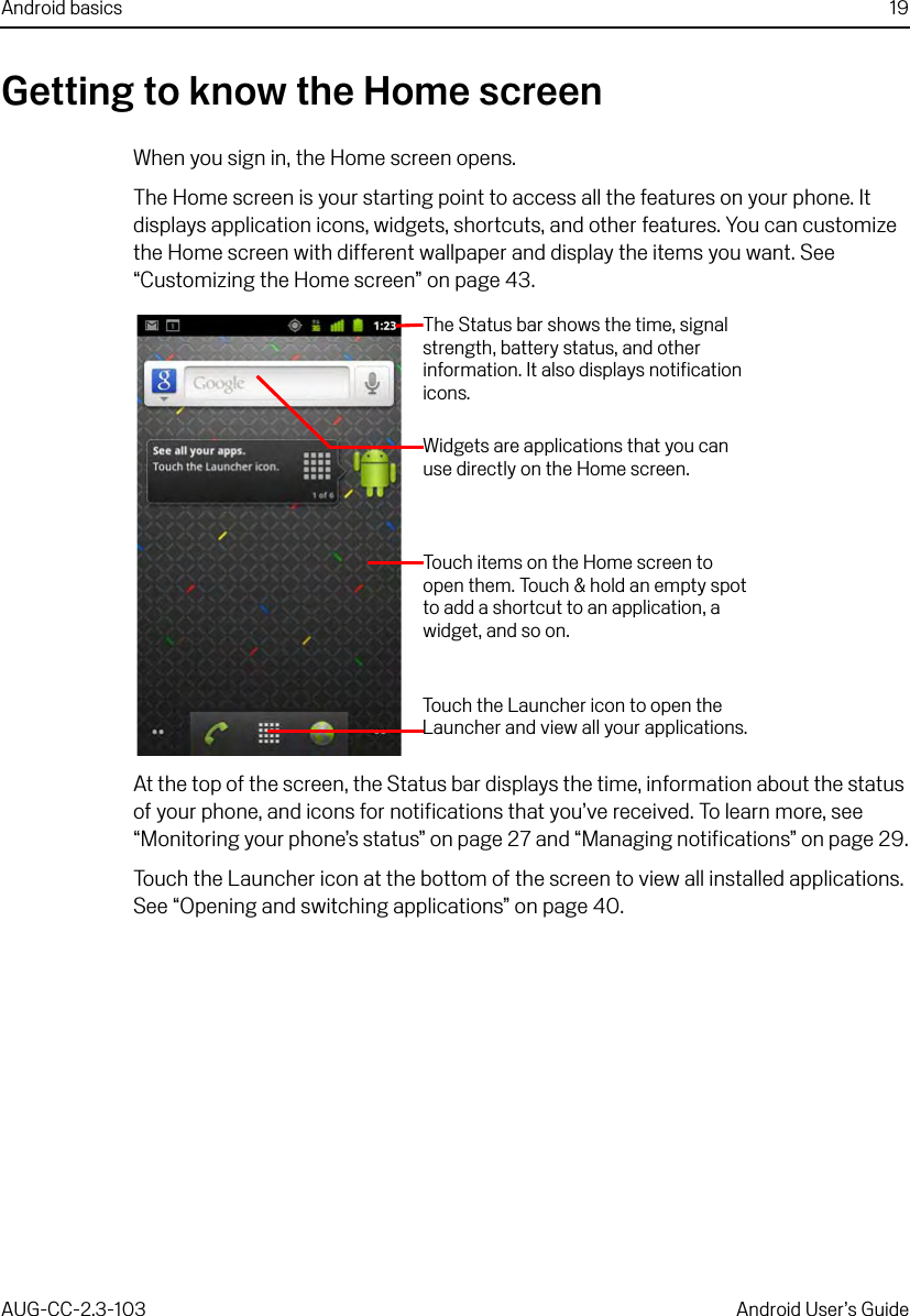 Android basics 19AUG-CC-2.3-103 Android User’s GuideGetting to know the Home screenWhen you sign in, the Home screen opens.The Home screen is your starting point to access all the features on your phone. It displays application icons, widgets, shortcuts, and other features. You can customize the Home screen with different wallpaper and display the items you want. See “Customizing the Home screen” on page 43.At the top of the screen, the Status bar displays the time, information about the status of your phone, and icons for notifications that you’ve received. To learn more, see “Monitoring your phone’s status” on page 27 and “Managing notifications” on page 29.Touch the Launcher icon at the bottom of the screen to view all installed applications. See “Opening and switching applications” on page 40.The Status bar shows the time, signal strength, battery status, and other information. It also displays notification icons.Widgets are applications that you can use directly on the Home screen.Touch items on the Home screen to open them. Touch &amp; hold an empty spot to add a shortcut to an application, a widget, and so on.Touch the Launcher icon to open the Launcher and view all your applications.