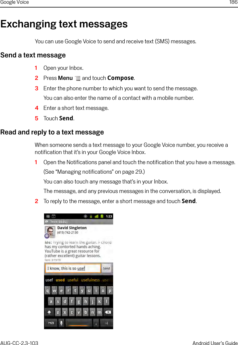 Google Voice 186AUG-CC-2.3-103 Android User’s GuideExchanging text messagesYou can use Google Voice to send and receive text (SMS) messages.Send a text message1Open your Inbox.2Press Menu  and touch Compose.3Enter the phone number to which you want to send the message.You can also enter the name of a contact with a mobile number.4Enter a short text message.5Touch Send.Read and reply to a text messageWhen someone sends a text message to your Google Voice number, you receive a notification that it’s in your Google Voice Inbox.1Open the Notifications panel and touch the notification that you have a message.(See “Managing notifications” on page 29.)You can also touch any message that’s in your Inbox.The message, and any previous messages in the conversation, is displayed.2To reply to the message, enter a short message and touch Send.