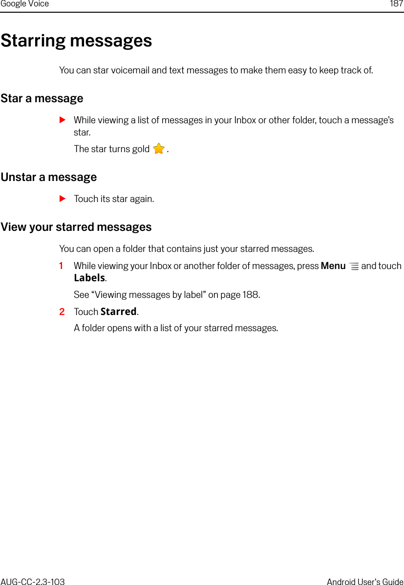 Google Voice 187AUG-CC-2.3-103 Android User’s GuideStarring messagesYou can star voicemail and text messages to make them easy to keep track of.Star a messageSWhile viewing a list of messages in your Inbox or other folder, touch a message’s star.The star turns gold  .Unstar a messageSTouch its star again.View your starred messagesYou can open a folder that contains just your starred messages.1While viewing your Inbox or another folder of messages, press Menu  and touch Labels.See “Viewing messages by label” on page 188.2Touch Starred.A folder opens with a list of your starred messages.