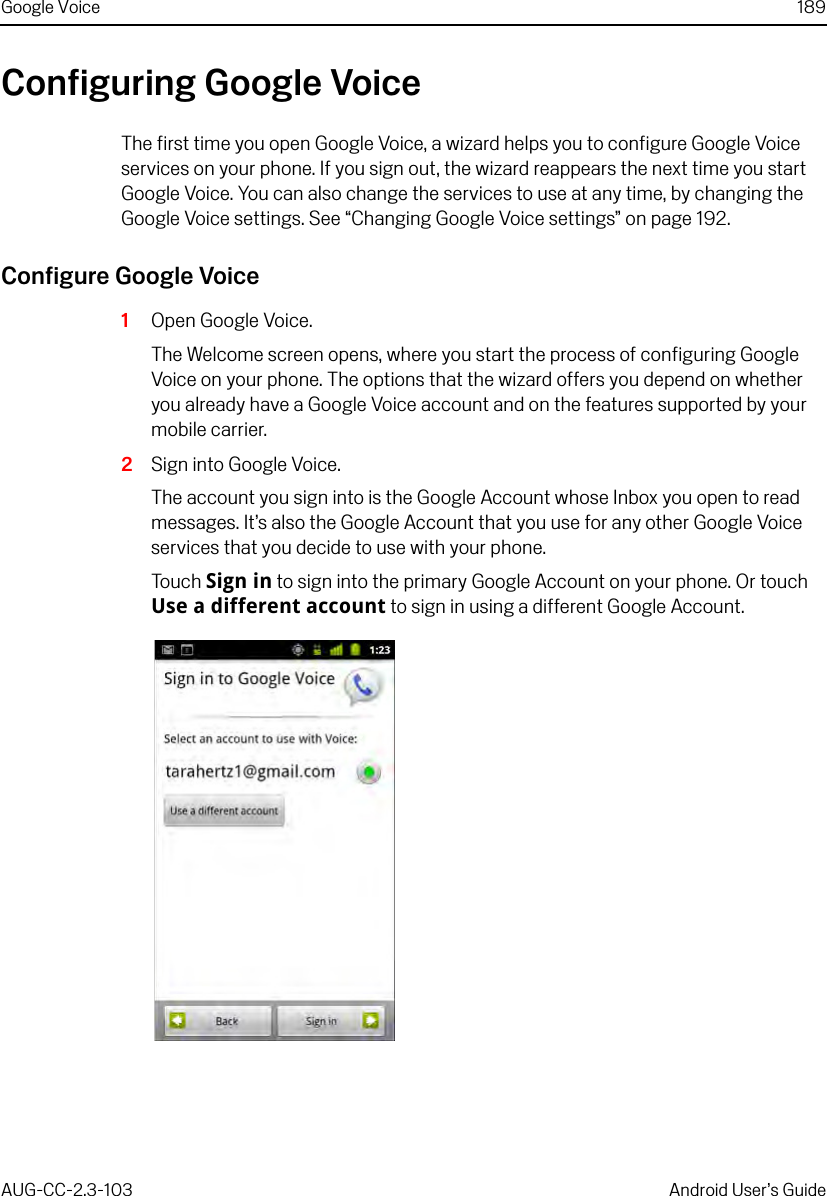 Google Voice 189AUG-CC-2.3-103 Android User’s GuideConfiguring Google VoiceThe first time you open Google Voice, a wizard helps you to configure Google Voice services on your phone. If you sign out, the wizard reappears the next time you start Google Voice. You can also change the services to use at any time, by changing the Google Voice settings. See “Changing Google Voice settings” on page 192.Configure Google Voice1Open Google Voice.The Welcome screen opens, where you start the process of configuring Google Voice on your phone. The options that the wizard offers you depend on whether you already have a Google Voice account and on the features supported by your mobile carrier.2Sign into Google Voice.The account you sign into is the Google Account whose Inbox you open to read messages. It’s also the Google Account that you use for any other Google Voice services that you decide to use with your phone.Touch Sign in to sign into the primary Google Account on your phone. Or touch Use a different account to sign in using a different Google Account.