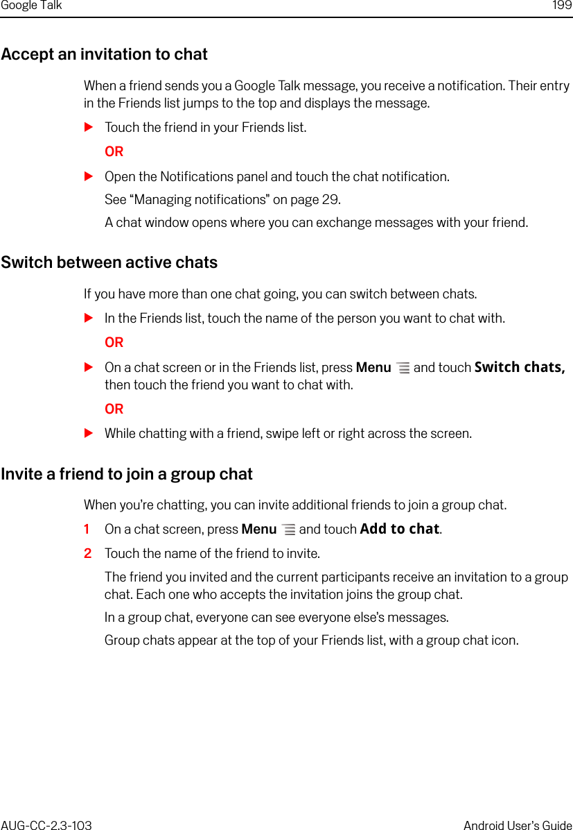 Google Talk 199AUG-CC-2.3-103 Android User’s GuideAccept an invitation to chatWhen a friend sends you a Google Talk message, you receive a notification. Their entry in the Friends list jumps to the top and displays the message.STouch the friend in your Friends list.ORSOpen the Notifications panel and touch the chat notification.See “Managing notifications” on page 29.A chat window opens where you can exchange messages with your friend.Switch between active chatsIf you have more than one chat going, you can switch between chats.SIn the Friends list, touch the name of the person you want to chat with.ORSOn a chat screen or in the Friends list, press Menu  and touch Switch chats, then touch the friend you want to chat with.ORSWhile chatting with a friend, swipe left or right across the screen.Invite a friend to join a group chatWhen you’re chatting, you can invite additional friends to join a group chat.1On a chat screen, press Menu  and touch Add to chat.2Touch the name of the friend to invite.The friend you invited and the current participants receive an invitation to a group chat. Each one who accepts the invitation joins the group chat.In a group chat, everyone can see everyone else’s messages.Group chats appear at the top of your Friends list, with a group chat icon.