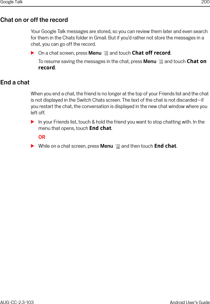 Google Talk 200AUG-CC-2.3-103 Android User’s GuideChat on or off the recordYour Google Talk messages are stored, so you can review them later and even search for them in the Chats folder in Gmail. But if you’d rather not store the messages in a chat, you can go off the record.SOn a chat screen, press Menu  and touch Chat off record.To resume saving the messages in the chat, press Menu  and touch Chat on record.End a chatWhen you end a chat, the friend is no longer at the top of your Friends list and the chat is not displayed in the Switch Chats screen. The text of the chat is not discarded—if you restart the chat, the conversation is displayed in the new chat window where you left off.SIn your Friends list, touch &amp; hold the friend you want to stop chatting with. In the menu that opens, touch End chat.ORSWhile on a chat screen, press Menu  and then touch End chat.