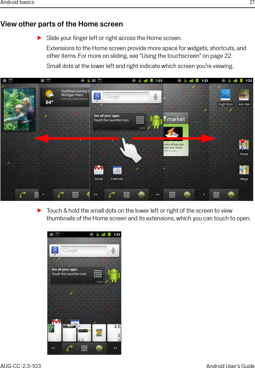 Android basics 21AUG-CC-2.3-103 Android User’s GuideView other parts of the Home screenSSlide your finger left or right across the Home screen.Extensions to the Home screen provide more space for widgets, shortcuts, and other items. For more on sliding, see “Using the touchscreen” on page 22. Small dots at the lower left and right indicate which screen you’re viewing.STouch &amp; hold the small dots on the lower left or right of the screen to view thumbnails of the Home screen and its extensions, which you can touch to open.