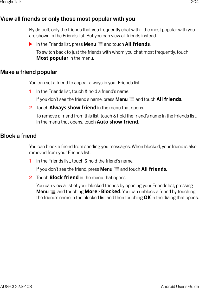 Google Talk 204AUG-CC-2.3-103 Android User’s GuideView all friends or only those most popular with youBy default, only the friends that you frequently chat with—the most popular with you—are shown in the Friends list. But you can view all friends instead.SIn the Friends list, press Menu  and touch All friends.To switch back to just the friends with whom you chat most frequently, touch Most popular in the menu.Make a friend popularYou can set a friend to appear always in your Friends list.1In the Friends list, touch &amp; hold a friend’s name.If you don’t see the friend’s name, press Menu  and touch All friends. 2Touch Always show friend in the menu that opens.To remove a friend from this list, touch &amp; hold the friend’s name in the Friends list. In the menu that opens, touch Auto show friend.Block a friendYou can block a friend from sending you messages. When blocked, your friend is also removed from your Friends list.1In the Friends list, touch &amp; hold the friend’s name.If you don’t see the friend, press Menu  and touch All friends. 2Touch Block friend in the menu that opens.You can view a list of your blocked friends by opening your Friends list, pressing Menu , and touching More &gt; Blocked. You can unblock a friend by touching the friend’s name in the blocked list and then touching OK in the dialog that opens.