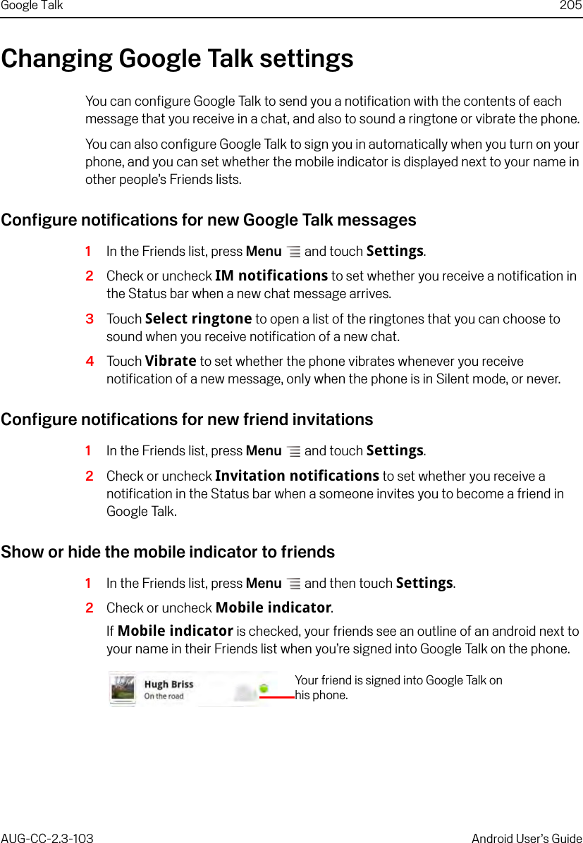 Google Talk 205AUG-CC-2.3-103 Android User’s GuideChanging Google Talk settingsYou can configure Google Talk to send you a notification with the contents of each message that you receive in a chat, and also to sound a ringtone or vibrate the phone.You can also configure Google Talk to sign you in automatically when you turn on your phone, and you can set whether the mobile indicator is displayed next to your name in other people’s Friends lists.Configure notifications for new Google Talk messages1In the Friends list, press Menu  and touch Settings.2Check or uncheck IM notifications to set whether you receive a notification in the Status bar when a new chat message arrives.3Touch Select ringtone to open a list of the ringtones that you can choose to sound when you receive notification of a new chat.4Touch Vibrate to set whether the phone vibrates whenever you receive notification of a new message, only when the phone is in Silent mode, or never.Configure notifications for new friend invitations1In the Friends list, press Menu  and touch Settings.2Check or uncheck Invitation notifications to set whether you receive a notification in the Status bar when a someone invites you to become a friend in Google Talk.Show or hide the mobile indicator to friends1In the Friends list, press Menu  and then touch Settings.2Check or uncheck Mobile indicator.If Mobile indicator is checked, your friends see an outline of an android next to your name in their Friends list when you’re signed into Google Talk on the phone.Your friend is signed into Google Talk on his phone.