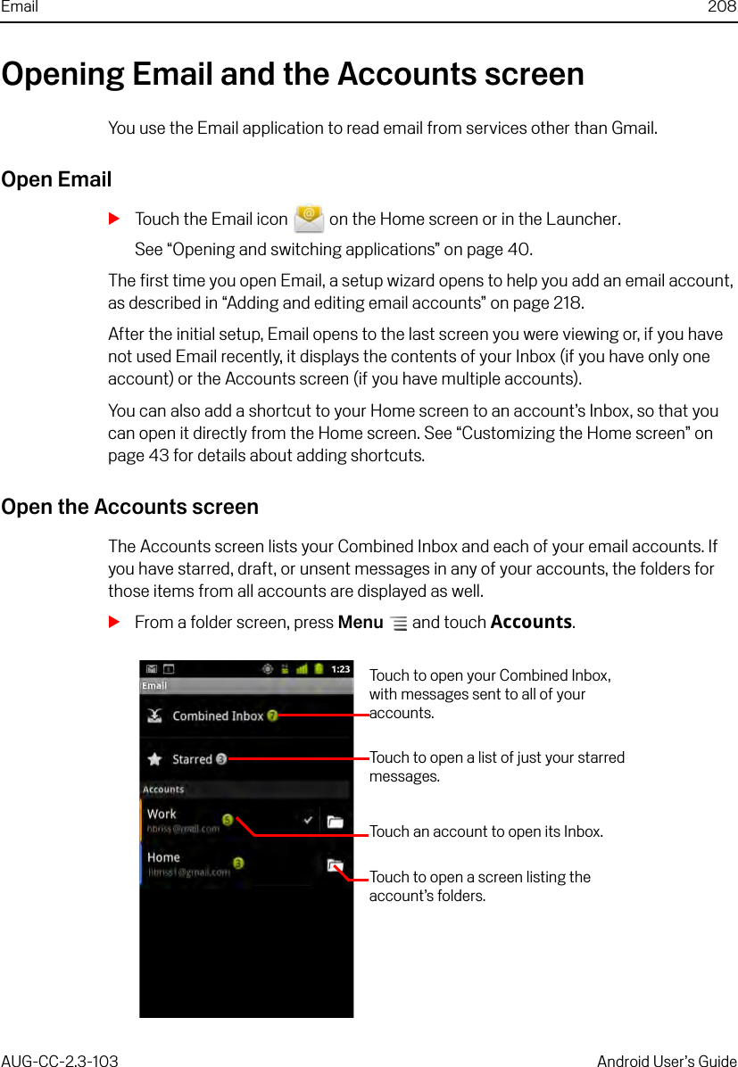 Email 208AUG-CC-2.3-103 Android User’s GuideOpening Email and the Accounts screenYou use the Email application to read email from services other than Gmail. Open EmailSTouch the Email icon   on the Home screen or in the Launcher.See “Opening and switching applications” on page 40.The first time you open Email, a setup wizard opens to help you add an email account, as described in “Adding and editing email accounts” on page 218.After the initial setup, Email opens to the last screen you were viewing or, if you have not used Email recently, it displays the contents of your Inbox (if you have only one account) or the Accounts screen (if you have multiple accounts).You can also add a shortcut to your Home screen to an account’s Inbox, so that you can open it directly from the Home screen. See “Customizing the Home screen” on page 43 for details about adding shortcuts.Open the Accounts screenThe Accounts screen lists your Combined Inbox and each of your email accounts. If you have starred, draft, or unsent messages in any of your accounts, the folders for those items from all accounts are displayed as well.SFrom a folder screen, press Menu  and touch Accounts.Touch to open your Combined Inbox, with messages sent to all of your accounts.Touch to open a list of just your starred messages.Touch an account to open its Inbox.Touch to open a screen listing the account’s folders.