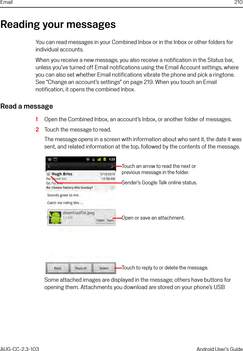 Email 210AUG-CC-2.3-103 Android User’s GuideReading your messagesYou can read messages in your Combined Inbox or in the Inbox or other folders for individual accounts.When you receive a new message, you also receive a notification in the Status bar, unless you’ve turned off Email notifications using the Email Account settings, where you can also set whether Email notifications vibrate the phone and pick a ringtone. See “Change an account’s settings” on page 219. When you touch an Email notification, it opens the combined Inbox.Read a message1Open the Combined Inbox, an account’s Inbox, or another folder of messages.2Touch the message to read.The message opens in a screen with information about who sent it, the date it was sent, and related information at the top, followed by the contents of the message.Some attached images are displayed in the message; others have buttons for opening them. Attachments you download are stored on your phone’s USB Touch an arrow to read the next or previous message in the folder.Sender’s Google Talk online status.Open or save an attachment.Touch to reply to or delete the message.