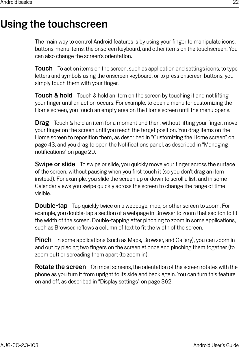 Android basics 22AUG-CC-2.3-103 Android User’s GuideUsing the touchscreenThe main way to control Android features is by using your finger to manipulate icons, buttons, menu items, the onscreen keyboard, and other items on the touchscreen. You can also change the screen’s orientation.Touch  To act on items on the screen, such as application and settings icons, to type letters and symbols using the onscreen keyboard, or to press onscreen buttons, you simply touch them with your finger.Touch &amp; hold  Touch &amp; hold an item on the screen by touching it and not lifting your finger until an action occurs. For example, to open a menu for customizing the Home screen, you touch an empty area on the Home screen until the menu opens. Drag  Touch &amp; hold an item for a moment and then, without lifting your finger, move your finger on the screen until you reach the target position. You drag items on the Home screen to reposition them, as described in “Customizing the Home screen” on page 43, and you drag to open the Notifications panel, as described in “Managing notifications” on page 29. Swipe or slide  To swipe or slide, you quickly move your finger across the surface of the screen, without pausing when you first touch it (so you don’t drag an item instead). For example, you slide the screen up or down to scroll a list, and in some Calendar views you swipe quickly across the screen to change the range of time visible.Double-tap  Tap quickly twice on a webpage, map, or other screen to zoom. For example, you double-tap a section of a webpage in Browser to zoom that section to fit the width of the screen. Double-tapping after pinching to zoom in some applications, such as Browser, reflows a column of text to fit the width of the screen.Pinch  In some applications (such as Maps, Browser, and Gallery), you can zoom in and out by placing two fingers on the screen at once and pinching them together (to zoom out) or spreading them apart (to zoom in).Rotate the screen  On most screens, the orientation of the screen rotates with the phone as you turn it from upright to its side and back again. You can turn this feature on and off, as described in “Display settings” on page 362. 