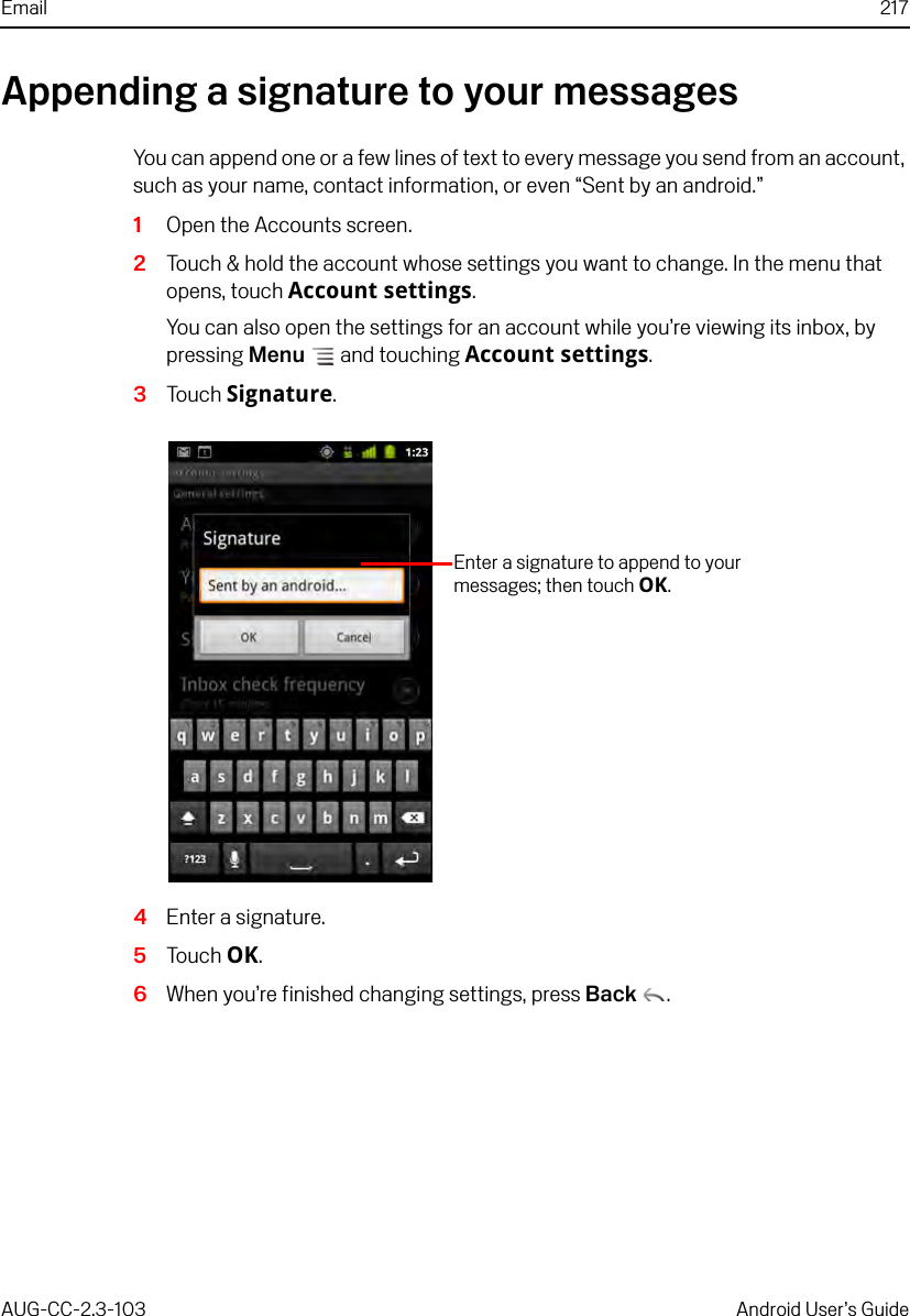 Email 217AUG-CC-2.3-103 Android User’s GuideAppending a signature to your messagesYou can append one or a few lines of text to every message you send from an account, such as your name, contact information, or even “Sent by an android.”1Open the Accounts screen.2Touch &amp; hold the account whose settings you want to change. In the menu that opens, touch Account settings.You can also open the settings for an account while you’re viewing its inbox, by pressing Menu  and touching Account settings.3Touch Signature.4Enter a signature.5Touch OK.6When you’re finished changing settings, press Back .Enter a signature to append to your messages; then touch OK.