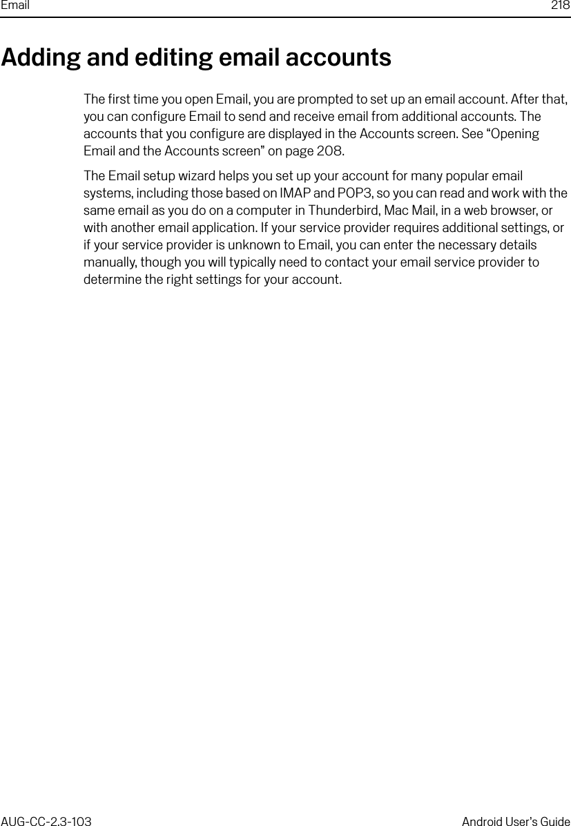 Email 218AUG-CC-2.3-103 Android User’s GuideAdding and editing email accountsThe first time you open Email, you are prompted to set up an email account. After that, you can configure Email to send and receive email from additional accounts. The accounts that you configure are displayed in the Accounts screen. See “Opening Email and the Accounts screen” on page 208.The Email setup wizard helps you set up your account for many popular email systems, including those based on IMAP and POP3, so you can read and work with the same email as you do on a computer in Thunderbird, Mac Mail, in a web browser, or with another email application. If your service provider requires additional settings, or if your service provider is unknown to Email, you can enter the necessary details manually, though you will typically need to contact your email service provider to determine the right settings for your account.