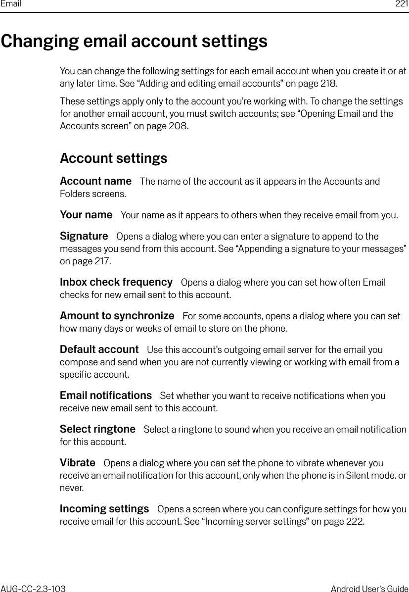 Email 221AUG-CC-2.3-103 Android User’s GuideChanging email account settingsYou can change the following settings for each email account when you create it or at any later time. See “Adding and editing email accounts” on page 218.These settings apply only to the account you’re working with. To change the settings for another email account, you must switch accounts; see “Opening Email and the Accounts screen” on page 208.Account settingsAccount name  The name of the account as it appears in the Accounts and Folders screens.Your name  Your name as it appears to others when they receive email from you.Signature  Opens a dialog where you can enter a signature to append to the messages you send from this account. See “Appending a signature to your messages” on page 217.Inbox check frequency  Opens a dialog where you can set how often Email checks for new email sent to this account.Amount to synchronize  For some accounts, opens a dialog where you can set how many days or weeks of email to store on the phone.Default account  Use this account’s outgoing email server for the email you compose and send when you are not currently viewing or working with email from a specific account.Email notifications  Set whether you want to receive notifications when you receive new email sent to this account.Select ringtone  Select a ringtone to sound when you receive an email notification for this account.Vibrate  Opens a dialog where you can set the phone to vibrate whenever you receive an email notification for this account, only when the phone is in Silent mode. or never.Incoming settings  Opens a screen where you can configure settings for how you receive email for this account. See “Incoming server settings” on page 222.