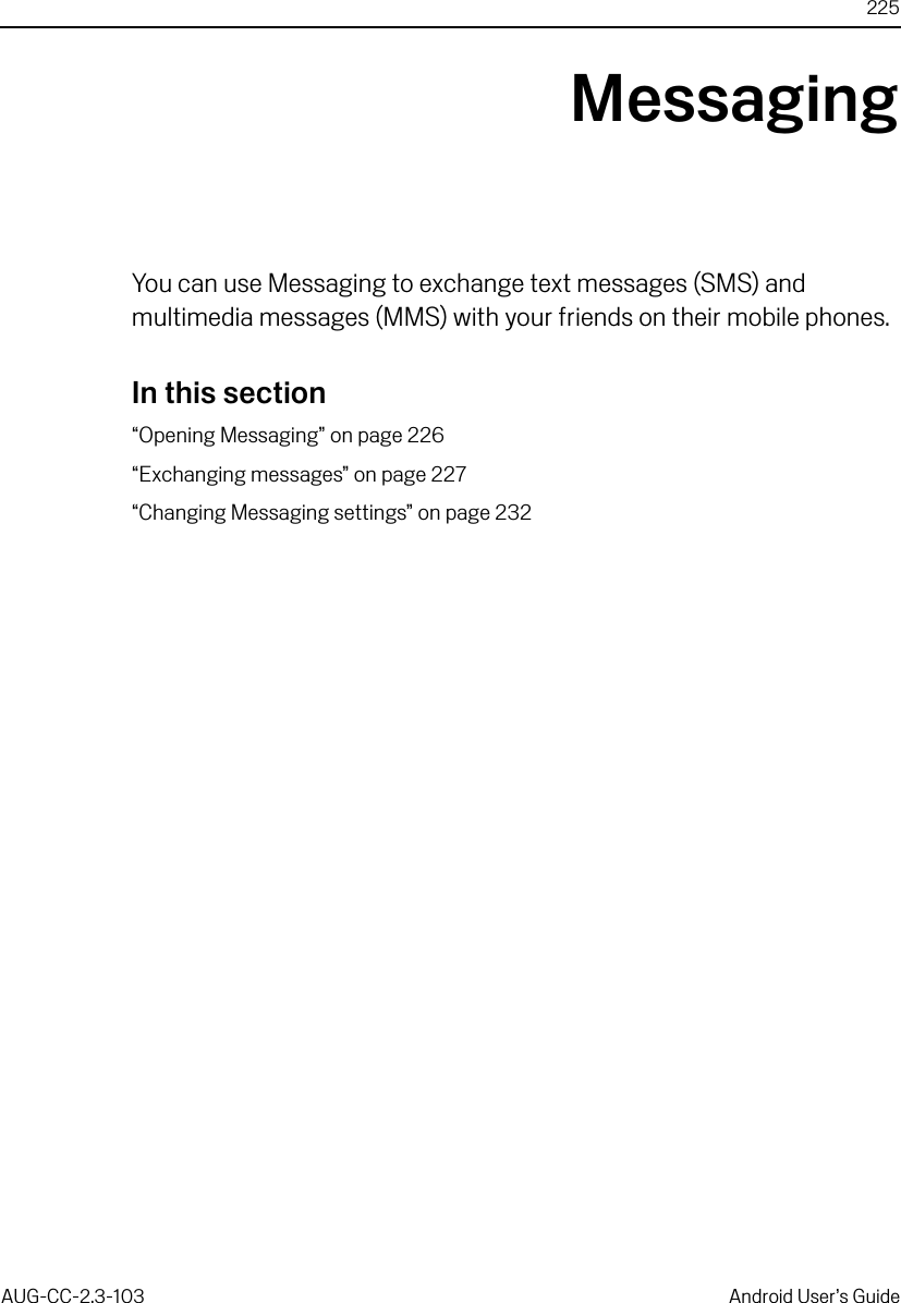 225AUG-CC-2.3-103 Android User’s GuideMessagingYou can use Messaging to exchange text messages (SMS) and multimedia messages (MMS) with your friends on their mobile phones.In this section“Opening Messaging” on page 226“Exchanging messages” on page 227“Changing Messaging settings” on page 232