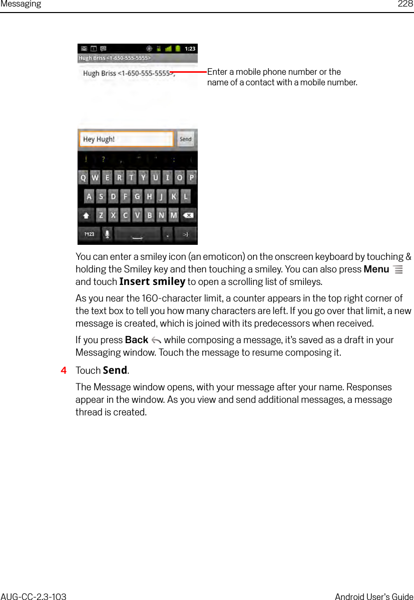 Messaging 228AUG-CC-2.3-103 Android User’s GuideYou can enter a smiley icon (an emoticon) on the onscreen keyboard by touching &amp; holding the Smiley key and then touching a smiley. You can also press Menu  and touch Insert smiley to open a scrolling list of smileys.As you near the 160-character limit, a counter appears in the top right corner of the text box to tell you how many characters are left. If you go over that limit, a new message is created, which is joined with its predecessors when received.If you press Back  while composing a message, it’s saved as a draft in your Messaging window. Touch the message to resume composing it.4Touch Send.The Message window opens, with your message after your name. Responses appear in the window. As you view and send additional messages, a message thread is created.Enter a mobile phone number or the name of a contact with a mobile number.