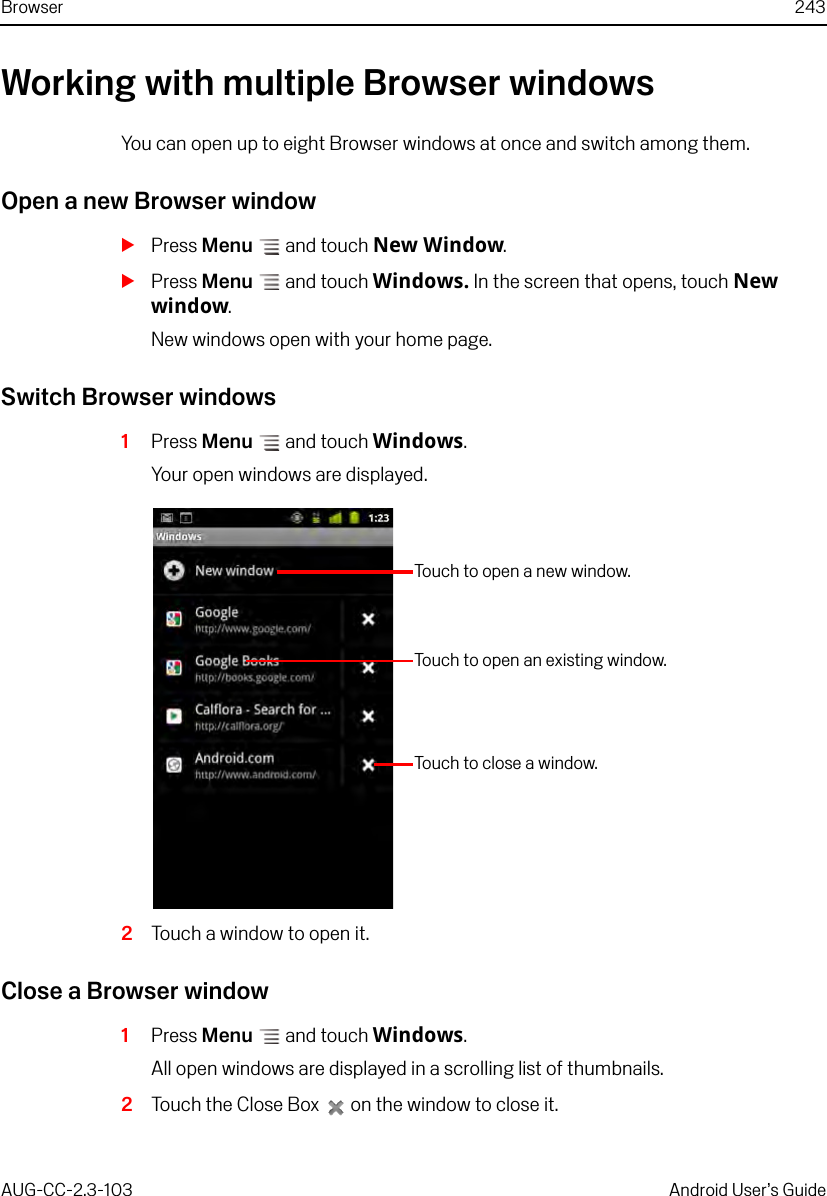 Browser 243AUG-CC-2.3-103 Android User’s GuideWorking with multiple Browser windowsYou can open up to eight Browser windows at once and switch among them.Open a new Browser windowSPress Menu  and touch New Window.SPress Menu  and touch Windows. In the screen that opens, touch New window.New windows open with your home page.Switch Browser windows1Press Menu  and touch Windows.Your open windows are displayed.2Touch a window to open it.Close a Browser window1Press Menu  and touch Windows.All open windows are displayed in a scrolling list of thumbnails.2Touch the Close Box   on the window to close it.Touch to open a new window.Touch to close a window.Touch to open an existing window.