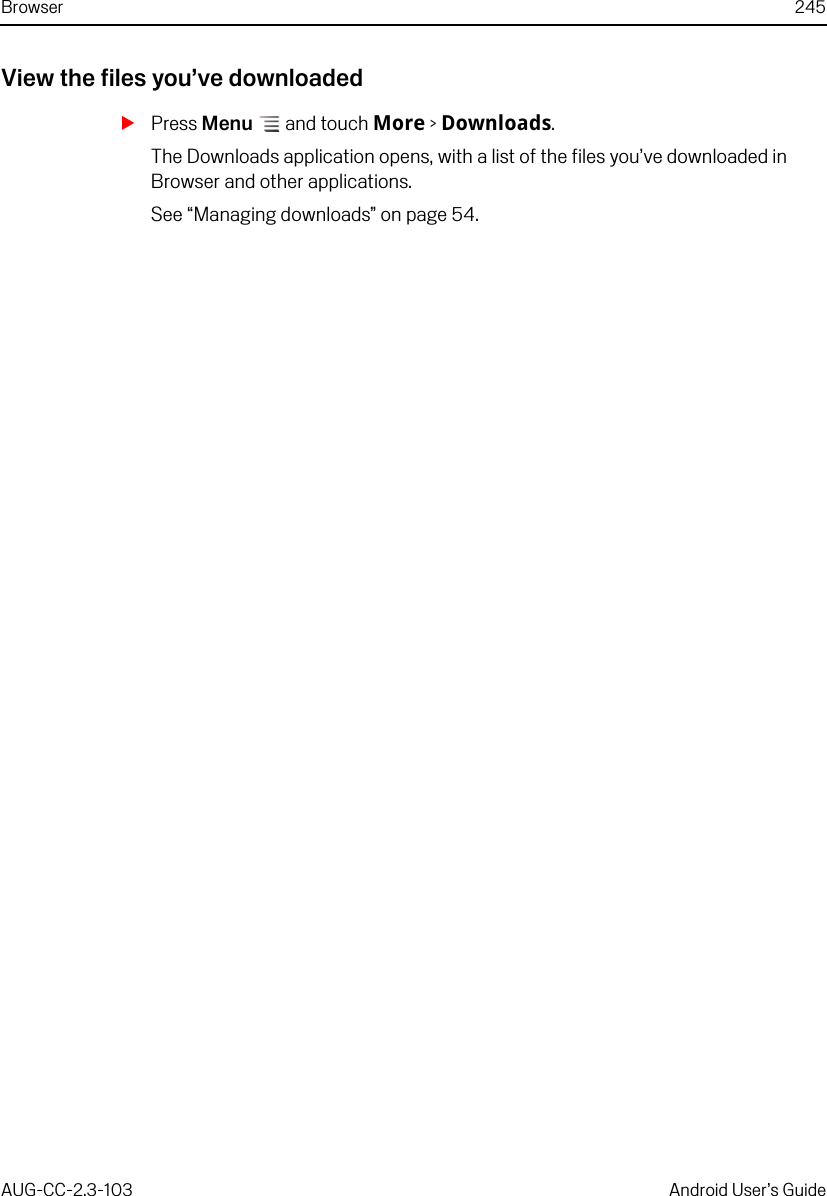 Browser 245AUG-CC-2.3-103 Android User’s GuideView the files you’ve downloadedSPress Menu  and touch More &gt; Downloads.The Downloads application opens, with a list of the files you’ve downloaded in Browser and other applications.See “Managing downloads” on page 54.