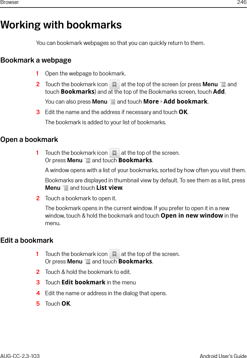 Browser 246AUG-CC-2.3-103 Android User’s GuideWorking with bookmarksYou can bookmark webpages so that you can quickly return to them.Bookmark a webpage1Open the webpage to bookmark. 2Touch the bookmark icon   at the top of the screen (or press Menu  and touch Bookmarks) and at the top of the Bookmarks screen, touch Add.You can also press Menu  and touch More &gt; Add bookmark. 3Edit the name and the address if necessary and touch OK.The bookmark is added to your list of bookmarks.Open a bookmark1Touch the bookmark icon   at the top of the screen.Or press Menu  and touch Bookmarks.A window opens with a list of your bookmarks, sorted by how often you visit them.Bookmarks are displayed in thumbnail view by default. To see them as a list, press Menu  and touch List view.2Touch a bookmark to open it.The bookmark opens in the current window. If you prefer to open it in a new window, touch &amp; hold the bookmark and touch Open in new window in the menu.Edit a bookmark1Touch the bookmark icon   at the top of the screen.Or press Menu  and touch Bookmarks.2Touch &amp; hold the bookmark to edit.3Touch Edit bookmark in the menu4Edit the name or address in the dialog that opens.5Touch OK.