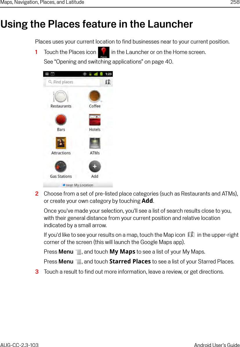 Maps, Navigation, Places, and Latitude 258AUG-CC-2.3-103 Android User’s GuideUsing the Places feature in the LauncherPlaces uses your current location to find businesses near to your current position. 1Touch the Places icon  in the Launcher or on the Home screen.See “Opening and switching applications” on page 40.2Choose from a set of pre-listed place categories (such as Restaurants and ATMs), or create your own category by touching Add.Once you&apos;ve made your selection, you&apos;ll see a list of search results close to you, with their general distance from your current position and relative location indicated by a small arrow. If you&apos;d like to see your results on a map, touch the Map icon  in the upper-right corner of the screen (this will launch the Google Maps app).Press Menu , and touch My Maps to see a list of your My Maps.Press Menu , and touch Starred Places to see a list of your Starred Places.3Touch a result to find out more information, leave a review, or get directions.